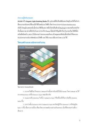 ทําความรูจักกับ OLED
OLED หรือ Organic Light-Emitting Diodes คือ อุปกรณที่ทําดวยฟลมของวัสดุอินทรียกึ่งตัวนํา
ที่สามารถเปลงแสงไดเองเมื่อไดรับพลังงานไฟฟา เรียกวากระบวนการ Electroluminescence
(อิเล็กโทรลูมิเนสเซนซ) เมื่อนํามาใชเปนจอภาพจึงไมจําเปนตองมี Backlight ฉายแสงดานหลังไป
ทั่วทั้งจอภาพ อยางที่ทํากันในจอ LCD หรือ Plasma ซึ่งยังทําใหจุดสีดําใดๆในภาพ ก็จะไดสีที่ดํา
สนิทมืดมิดจริงๆ เพราะไมมีแสงสวางออกมาเลยนั่นเอง ดวยคุณสมบัติเดนนีเองจึงทําใหจอแบบ
                                                                           ้
OLED สามารถประหยัดพลังงานไฟฟา และใหความบางที่มากกวาจอ LCD ได.

โครงสรางและหลักการทํางาน




ไดภาพจาก Howstuffwork


          1. กระแสไฟฟาจะไหลจาก Cathode ผานชั้นสารอินทรียไปยัง Anode โดย Cathode จะให
กระแสelectrons แกชั้น Emissive layer ขณะเดียวกัน
          2. Anode จะดึง electrons ในชั้น Conductive layer ใหเคลื่อนที่เขามา เกิดเปน electron
holes ขึ้น
          3. ระหวางชั้น Emissive และ Conductive layer จะเกิดปฏิกิริยา electron (-) เขาจับคูกับ
hole (+) ขึ้น ซึ่งกระบวนนี้เอง ที่จะเกิดการคายพลังงานสวนเกินออกมา นั่นก็คือแสงสวางที่เรา
ตองการ


                                                                                                    3
 