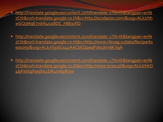  http://translate.googleusercontent.com/translate_c?hl=th&langpair=en%
  7Cth&rurl=translate.google.co.th&u=http://ecodazoo.com/&usg=ALkJrhh
  wGQ3MqE77dr84s2dIDC_h883cKQ

 http://translate.googleusercontent.com/translate_c?hl=th&langpair=en%
  7Cth&rurl=translate.google.co.th&u=http://www.cleoag.ru/labs/flex/parks
  easons/&usg=ALkJrhjobLx4uAACbEQpaqP0koJtm8KVqA

 http://translate.googleusercontent.com/translate_c?hl=th&langpair=en%
  7Cth&rurl=translate.google.co.th&u=http://www.ecsw.pl/&usg=ALkJrhhO
  4lpFebtgX9ejhiLcDR4m6gRi0w
 