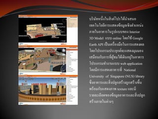 บริ ษทหนึ่งในสิ งค์โปรได้นาเสนอ
     ั
เทคโนโลยีการแสดงข้อมูลเชิงตาแหน่ง
ภายในอาคารในรู ปแบบของ Interior
3D Model แบบ online โดยใช้ Google
Earth API เป็ นเครื่ องมือในการแสดงผล
โดยโปรแกรมประยุกต์จะแสดงมุมมอง
                               ่
เสมือนกับการที่ผชมได้เดินอยูในอาคาร
                  ู้
โปรแกรมทางานแบบ web application
โดยมีการแสดงอาคารที่ National
University of Singapore (NUS) library
ซึ่งอาคารและสิ่ งปลูกสร้างถูกสร้างขึ้น
พร้อมกับแสดงภาพ texture และมี
รายละเอียดของข้อมูลอาคารและสิ่ งปลูก
สร้างภายในต่างๆ
 