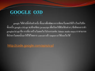 ้
         google ได้ทาปลักอินตัวหนึ่ง ขึ้นมาเพื่อพัฒนาการเขียนเว็บเพจให้กาวไกลไปอีก
                        ๊
ขั้นหนึ่ง google o3d api จะต้องเขียน javascript เพื่อเรี ยกใช้ฟังก์ชนต่างๆ ข้อดีของการทา
                                                                    ั
googleo3d api คือ การที่เราสร้างโมเดลในโปรแกรมเช่น 3dmax studio maya เราสามารถ
ที่นาเอาโมเดลนั้นมาใช้ได้โดยการ convert แล้ว import มาใช้บนเว็บได้

http://code.google.com/apis/o3d
 