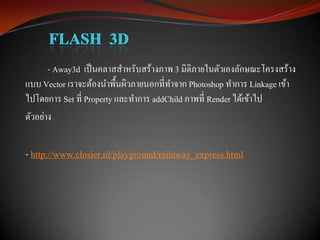 - Away3d เป็ นคลาสสาหรับสร้างภาพ 3 มิติภายในตัวเองลักษณะโครงสร้าง
แบบ Vector เราจะต้องนาพื้นผิวภายนอกที่ทาจาก Photoshop ทาการ Linkage เข้า
ไปโดยการ Set ที่ Property และทาการ addChild ภาพที่ Render ได้เข้าไป
ตัวอย่าง


- http://www.closier.nl/playground/railaway_express.html
 