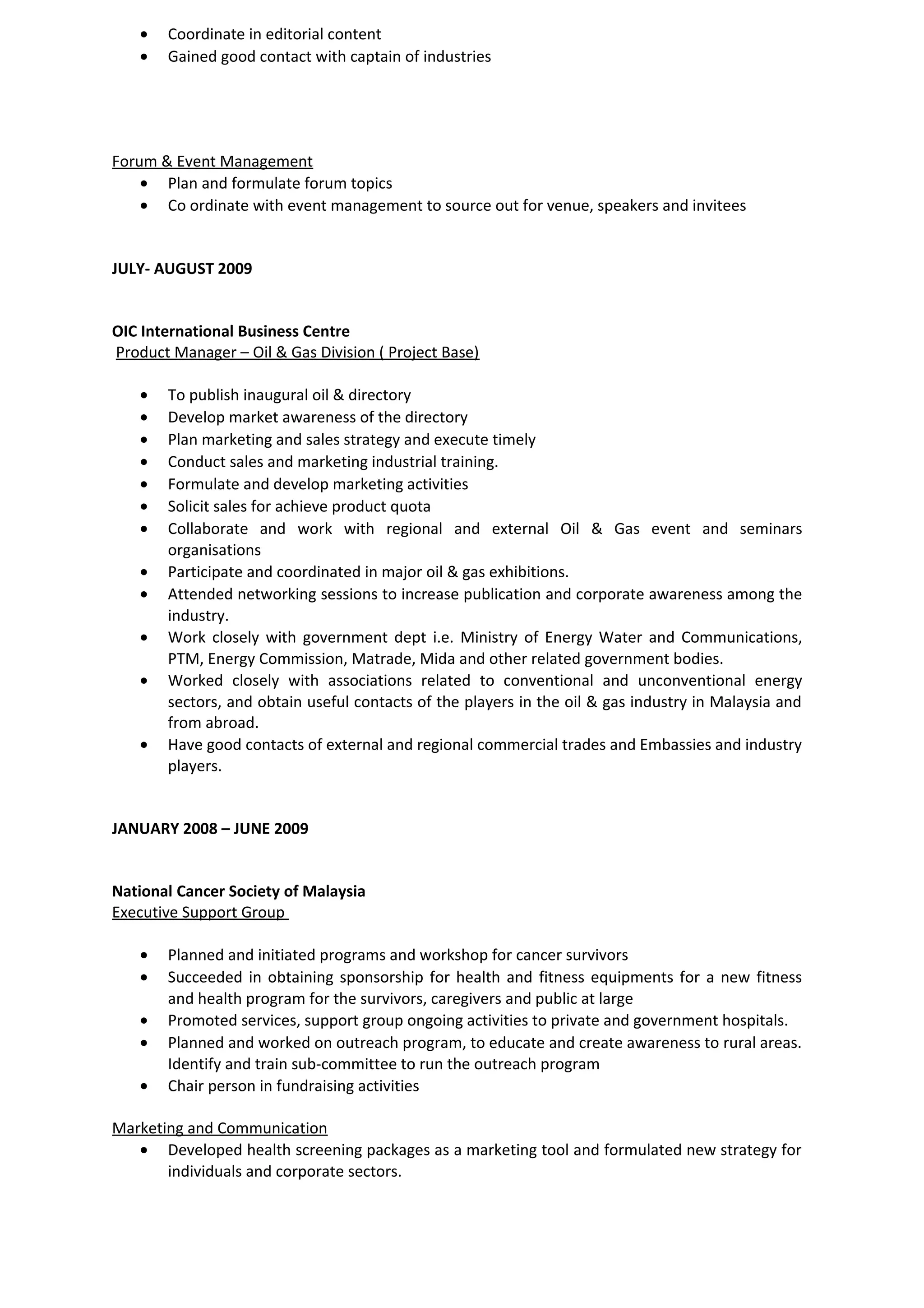 • Coordinate in editorial content
• Gained good contact with captain of industries
Forum & Event Management
• Plan and formulate forum topics
• Co ordinate with event management to source out for venue, speakers and invitees
JULY- AUGUST 2009
OIC International Business Centre
Product Manager – Oil & Gas Division ( Project Base)
• To publish inaugural oil & directory
• Develop market awareness of the directory
• Plan marketing and sales strategy and execute timely
• Conduct sales and marketing industrial training.
• Formulate and develop marketing activities
• Solicit sales for achieve product quota
• Collaborate and work with regional and external Oil & Gas event and seminars
organisations
• Participate and coordinated in major oil & gas exhibitions.
• Attended networking sessions to increase publication and corporate awareness among the
industry.
• Work closely with government dept i.e. Ministry of Energy Water and Communications,
PTM, Energy Commission, Matrade, Mida and other related government bodies.
• Worked closely with associations related to conventional and unconventional energy
sectors, and obtain useful contacts of the players in the oil & gas industry in Malaysia and
from abroad.
• Have good contacts of external and regional commercial trades and Embassies and industry
players.
JANUARY 2008 – JUNE 2009
National Cancer Society of Malaysia
Executive Support Group
• Planned and initiated programs and workshop for cancer survivors
• Succeeded in obtaining sponsorship for health and fitness equipments for a new fitness
and health program for the survivors, caregivers and public at large
• Promoted services, support group ongoing activities to private and government hospitals.
• Planned and worked on outreach program, to educate and create awareness to rural areas.
Identify and train sub-committee to run the outreach program
• Chair person in fundraising activities
Marketing and Communication
• Developed health screening packages as a marketing tool and formulated new strategy for
individuals and corporate sectors.
 