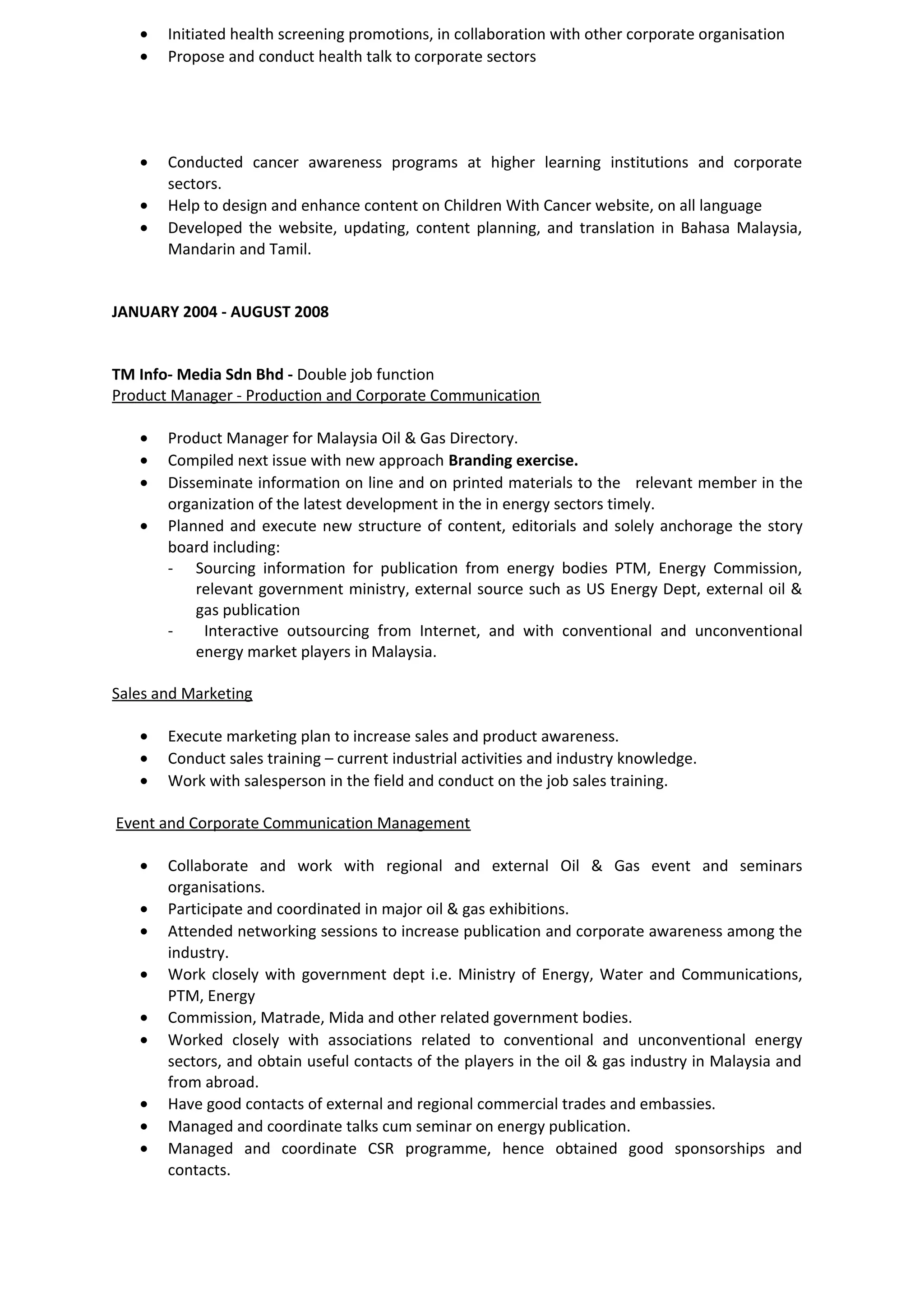 • Initiated health screening promotions, in collaboration with other corporate organisation
• Propose and conduct health talk to corporate sectors
• Conducted cancer awareness programs at higher learning institutions and corporate
sectors.
• Help to design and enhance content on Children With Cancer website, on all language
• Developed the website, updating, content planning, and translation in Bahasa Malaysia,
Mandarin and Tamil.
JANUARY 2004 - AUGUST 2008
TM Info- Media Sdn Bhd - Double job function
Product Manager - Production and Corporate Communication
• Product Manager for Malaysia Oil & Gas Directory.
• Compiled next issue with new approach Branding exercise.
• Disseminate information on line and on printed materials to the relevant member in the
organization of the latest development in the in energy sectors timely.
• Planned and execute new structure of content, editorials and solely anchorage the story
board including:
- Sourcing information for publication from energy bodies PTM, Energy Commission,
relevant government ministry, external source such as US Energy Dept, external oil &
gas publication
- Interactive outsourcing from Internet, and with conventional and unconventional
energy market players in Malaysia.
Sales and Marketing
• Execute marketing plan to increase sales and product awareness.
• Conduct sales training – current industrial activities and industry knowledge.
• Work with salesperson in the field and conduct on the job sales training.
Event and Corporate Communication Management
• Collaborate and work with regional and external Oil & Gas event and seminars
organisations.
• Participate and coordinated in major oil & gas exhibitions.
• Attended networking sessions to increase publication and corporate awareness among the
industry.
• Work closely with government dept i.e. Ministry of Energy, Water and Communications,
PTM, Energy
• Commission, Matrade, Mida and other related government bodies.
• Worked closely with associations related to conventional and unconventional energy
sectors, and obtain useful contacts of the players in the oil & gas industry in Malaysia and
from abroad.
• Have good contacts of external and regional commercial trades and embassies.
• Managed and coordinate talks cum seminar on energy publication.
• Managed and coordinate CSR programme, hence obtained good sponsorships and
contacts.
 