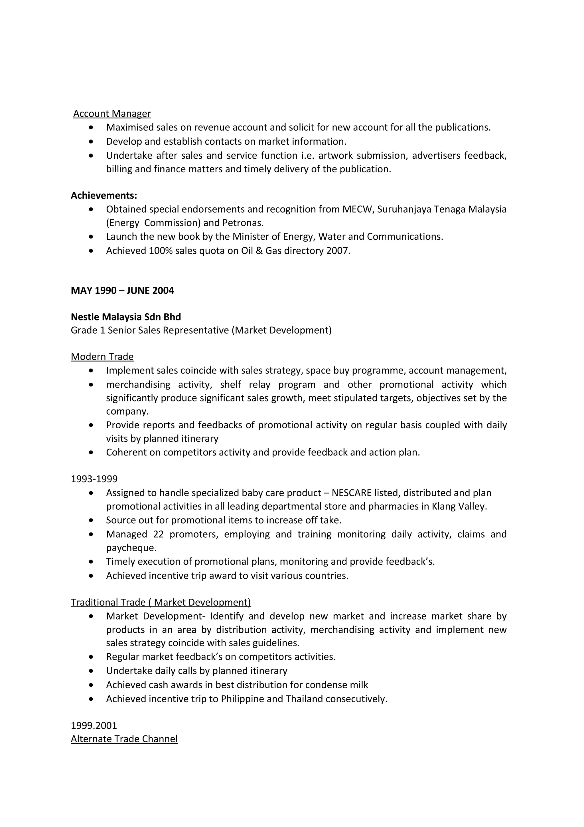 Account Manager
• Maximised sales on revenue account and solicit for new account for all the publications.
• Develop and establish contacts on market information.
• Undertake after sales and service function i.e. artwork submission, advertisers feedback,
billing and finance matters and timely delivery of the publication.
Achievements:
• Obtained special endorsements and recognition from MECW, Suruhanjaya Tenaga Malaysia
(Energy Commission) and Petronas.
• Launch the new book by the Minister of Energy, Water and Communications.
• Achieved 100% sales quota on Oil & Gas directory 2007.
MAY 1990 – JUNE 2004
Nestle Malaysia Sdn Bhd
Grade 1 Senior Sales Representative (Market Development)
Modern Trade
• Implement sales coincide with sales strategy, space buy programme, account management,
• merchandising activity, shelf relay program and other promotional activity which
significantly produce significant sales growth, meet stipulated targets, objectives set by the
company.
• Provide reports and feedbacks of promotional activity on regular basis coupled with daily
visits by planned itinerary
• Coherent on competitors activity and provide feedback and action plan.
1993-1999
• Assigned to handle specialized baby care product – NESCARE listed, distributed and plan
promotional activities in all leading departmental store and pharmacies in Klang Valley.
• Source out for promotional items to increase off take.
• Managed 22 promoters, employing and training monitoring daily activity, claims and
paycheque.
• Timely execution of promotional plans, monitoring and provide feedback’s.
• Achieved incentive trip award to visit various countries.
Traditional Trade ( Market Development)
• Market Development- Identify and develop new market and increase market share by
products in an area by distribution activity, merchandising activity and implement new
sales strategy coincide with sales guidelines.
• Regular market feedback’s on competitors activities.
• Undertake daily calls by planned itinerary
• Achieved cash awards in best distribution for condense milk
• Achieved incentive trip to Philippine and Thailand consecutively.
1999.2001
Alternate Trade Channel
 