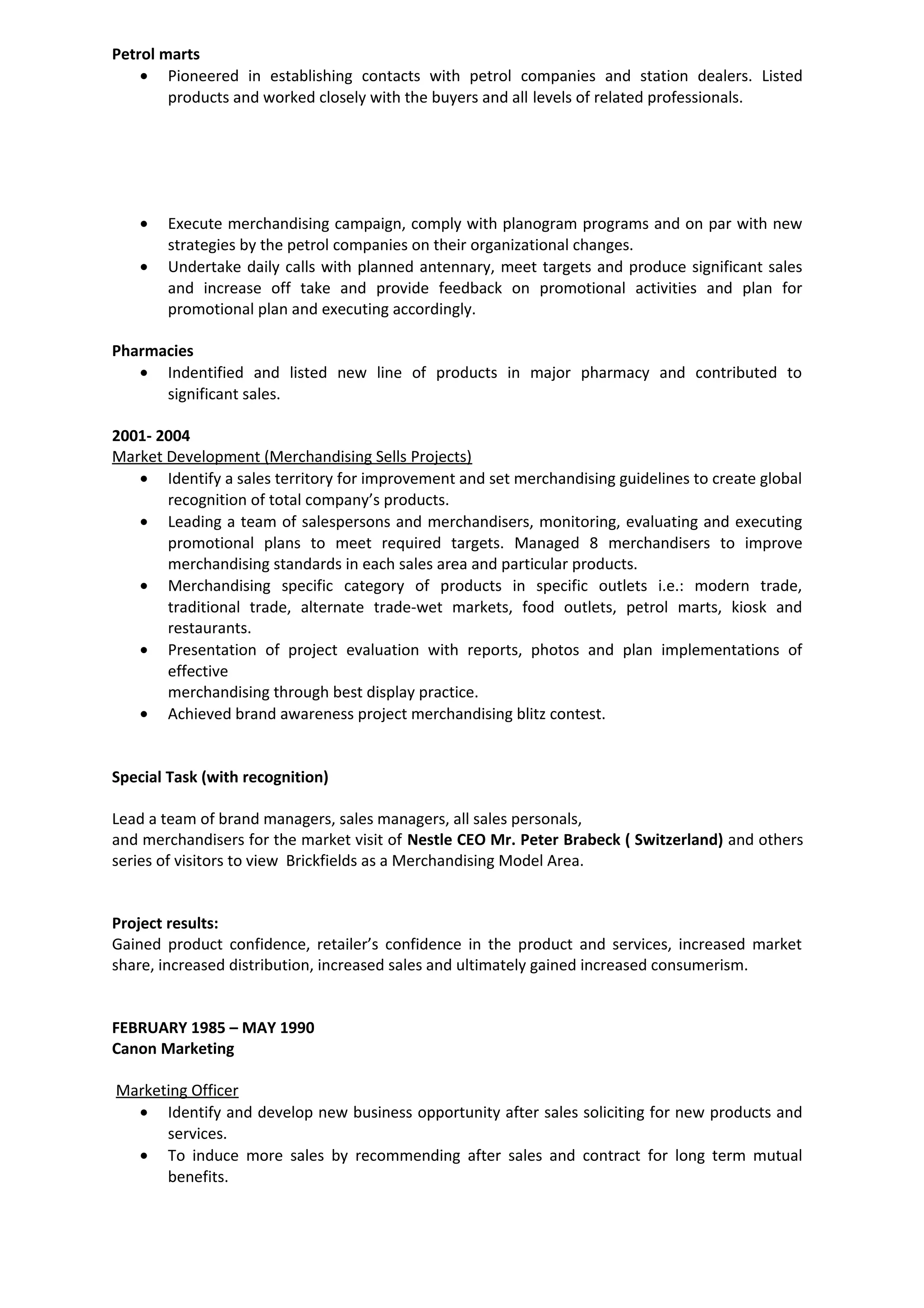 Petrol marts
• Pioneered in establishing contacts with petrol companies and station dealers. Listed
products and worked closely with the buyers and all levels of related professionals.
• Execute merchandising campaign, comply with planogram programs and on par with new
strategies by the petrol companies on their organizational changes.
• Undertake daily calls with planned antennary, meet targets and produce significant sales
and increase off take and provide feedback on promotional activities and plan for
promotional plan and executing accordingly.
Pharmacies
• Indentified and listed new line of products in major pharmacy and contributed to
significant sales.
2001- 2004
Market Development (Merchandising Sells Projects)
• Identify a sales territory for improvement and set merchandising guidelines to create global
recognition of total company’s products.
• Leading a team of salespersons and merchandisers, monitoring, evaluating and executing
promotional plans to meet required targets. Managed 8 merchandisers to improve
merchandising standards in each sales area and particular products.
• Merchandising specific category of products in specific outlets i.e.: modern trade,
traditional trade, alternate trade-wet markets, food outlets, petrol marts, kiosk and
restaurants.
• Presentation of project evaluation with reports, photos and plan implementations of
effective
merchandising through best display practice.
• Achieved brand awareness project merchandising blitz contest.
Special Task (with recognition)
Lead a team of brand managers, sales managers, all sales personals,
and merchandisers for the market visit of Nestle CEO Mr. Peter Brabeck ( Switzerland) and others
series of visitors to view Brickfields as a Merchandising Model Area.
Project results:
Gained product confidence, retailer’s confidence in the product and services, increased market
share, increased distribution, increased sales and ultimately gained increased consumerism.
FEBRUARY 1985 – MAY 1990
Canon Marketing
Marketing Officer
• Identify and develop new business opportunity after sales soliciting for new products and
services.
• To induce more sales by recommending after sales and contract for long term mutual
benefits.
 