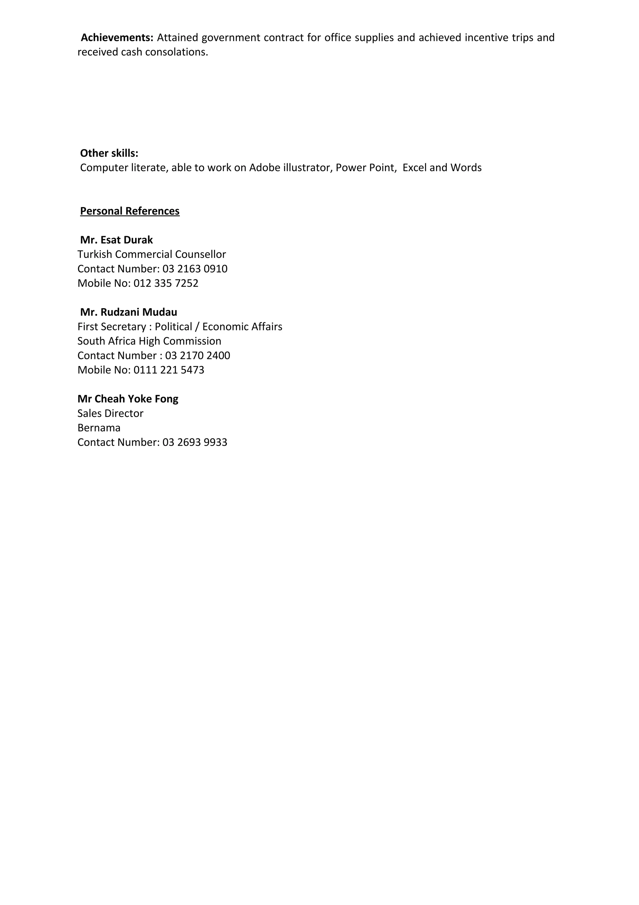 Achievements: Attained government contract for office supplies and achieved incentive trips and
received cash consolations.
Other skills:
Computer literate, able to work on Adobe illustrator, Power Point, Excel and Words
Personal References
Mr. Esat Durak
Turkish Commercial Counsellor
Contact Number: 03 2163 0910
Mobile No: 012 335 7252
Mr. Rudzani Mudau
First Secretary : Political / Economic Affairs
South Africa High Commission
Contact Number : 03 2170 2400
Mobile No: 0111 221 5473
Mr Cheah Yoke Fong
Sales Director
Bernama
Contact Number: 03 2693 9933
 