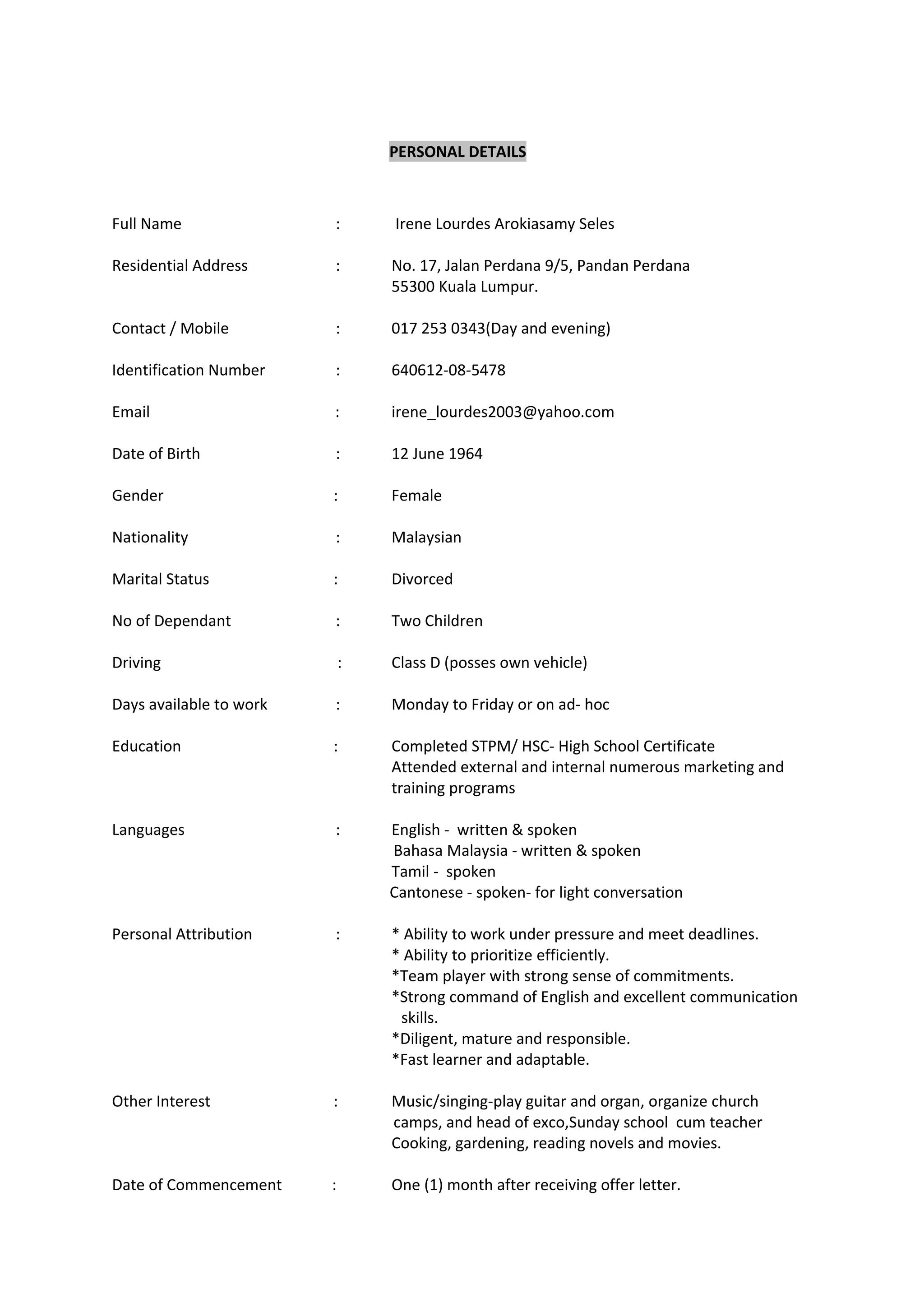 PERSONAL DETAILS
Full Name : Irene Lourdes Arokiasamy Seles
Residential Address : No. 17, Jalan Perdana 9/5, Pandan Perdana
55300 Kuala Lumpur.
Contact / Mobile : 017 253 0343(Day and evening)
Identification Number : 640612-08-5478
Email : irene_lourdes2003@yahoo.com
Date of Birth : 12 June 1964
Gender : Female
Nationality : Malaysian
Marital Status : Divorced
No of Dependant : Two Children
Driving : Class D (posses own vehicle)
Days available to work : Monday to Friday or on ad- hoc
Education : Completed STPM/ HSC- High School Certificate
Attended external and internal numerous marketing and
training programs
Languages : English - written & spoken
Bahasa Malaysia - written & spoken
Tamil - spoken
Cantonese - spoken- for light conversation
Personal Attribution : * Ability to work under pressure and meet deadlines.
* Ability to prioritize efficiently.
*Team player with strong sense of commitments.
*Strong command of English and excellent communication
skills.
*Diligent, mature and responsible.
*Fast learner and adaptable.
Other Interest : Music/singing-play guitar and organ, organize church
camps, and head of exco,Sunday school cum teacher
Cooking, gardening, reading novels and movies.
Date of Commencement : One (1) month after receiving offer letter.
 