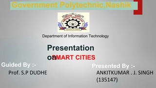 SMART CITIES
Guided By :-
Prof. S.P DUDHE
Presented By :-
ANKITKUMAR . J. SINGH
(135147)
Presentation
on
Government Polytechnic,Nashik
Department of Information Technology
 