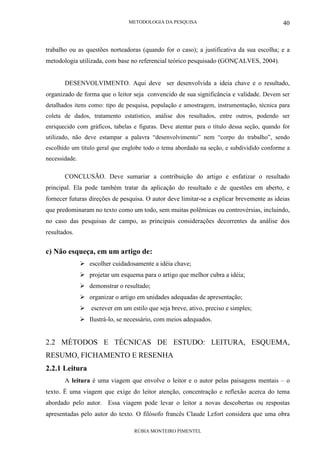 METODOLOGIA DA PESQUISA
RÚBIA MONTEIRO PIMENTEL
40
trabalho ou as questões norteadoras (quando for o caso); a justificativa da sua escolha; e a
metodologia utilizada, com base no referencial teórico pesquisado (GONÇALVES, 2004).
DESENVOLVIMENTO. Aqui deve ser desenvolvida a ideia chave e o resultado,
organizado de forma que o leitor seja convencido de sua significância e validade. Devem ser
detalhados itens como: tipo de pesquisa, população e amostragem, instrumentação, técnica para
coleta de dados, tratamento estatístico, análise dos resultados, entre outros, podendo ser
enriquecido com gráficos, tabelas e figuras. Deve atentar para o título dessa seção, quando for
utilizado, não deve estampar a palavra “desenvolvimento” nem “corpo do trabalho”, sendo
escolhido um título geral que englobe todo o tema abordado na seção, e subdividido conforme a
necessidade.
CONCLUSÃO. Deve sumariar a contribuição do artigo e enfatizar o resultado
principal. Ela pode também tratar da aplicação do resultado e de questões em aberto, e
fornecer futuras direções de pesquisa. O autor deve limitar-se a explicar brevemente as ideias
que predominaram no texto como um todo, sem muitas polêmicas ou controvérsias, incluindo,
no caso das pesquisas de campo, as principais considerações decorrentes da análise dos
resultados.
c) Não esqueça, em um artigo de:
escolher cuidadosamente a idéia chave;
projetar um esquema para o artigo que melhor cubra a idéia;
demonstrar o resultado;
organizar o artigo em unidades adequadas de apresentação;
escrever em um estilo que seja breve, ativo, preciso e simples;
Ilustrá-lo, se necessário, com meios adequados.
2.2 MÉTODOS E TÉCNICAS DE ESTUDO: LEITURA, ESQUEMA,
RESUMO, FICHAMENTO E RESENHA
2.2.1 Leitura
A leitura é uma viagem que envolve o leitor e o autor pelas paisagens mentais – o
texto. É uma viagem que exige do leitor atenção, concentração e reflexão acerca do tema
abordado pelo autor. Essa viagem pode levar o leitor a novas descobertas ou respostas
apresentadas pelo autor do texto. O filósofo francês Claude Lefort considera que uma obra
 