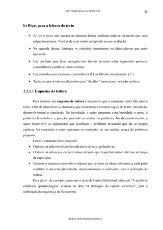 METODOLOGIA DA PESQUISA
RÚBIA MONTEIRO PIMENTEL
42
b) Dicas para a leitura do texto
Ao ler o texto, não marque na primeira leitura nenhuma palavra ou trecho que você
julgue importante. Você pode estar sendo precipitado na sua avaliação.
Na segunda leitura, destaque os conceitos importantes ou ideias-chaves que autor
apresenta.
Use um lápis para fazer anotações nas laterais do texto sobre impressões pessoais,
concordância a partir de outras leituras.
Use símbolos para expressar concordância (! ) ou falta de entendimento ( ? ).
Tenha sempre à mão um dicionário para “decifrar” termos que você não conhece.
2.2.1.1 Esquema da leitura
Para elaborar um esquema de leitura é necessário que o estudante tenha lido todo o
texto, a fim de identificar os elementos que constituem a estrutura lógica do texto: introdução,
desenvolvimento e conclusão. Na introdução o autor apresenta com brevidade o tema, o
problema levantado e a posição assumida na análise do problema. No desenvolvimento, o
autor desenvolve os argumentos que justificam o problema levantado que ele se propõe
explicar. Na conclusão o autor apresenta os resultados de sua análise acerca do problema
proposto.
Como o estudante deve proceder?
Destacar as palavras-chave de cada parte do texto grifando-as;
Destacar as ideias que exercem maior atração, que despertam maior interesse ao longo
da exposição;
Elaborar o esquema contendo os tópicos que revelam as ideias referentes a cada parte
constitutiva do texto (introdução, desenvolvimento e conclusão) para a realização da
síntese.
Para efeito de exemplo, usaremos o texto de Gastón Bachelard intitulado “A noção de
obstáculo epistemológico” contido na obra “A formação do espírito científico”, para a
elaboração do esquema e do fichamento.
 