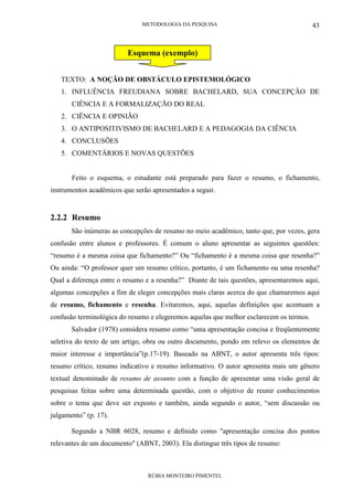 METODOLOGIA DA PESQUISA
RÚBIA MONTEIRO PIMENTEL
43
Exemplo de esquema:
TEXTO: A NOÇÃO DE OBSTÁCULO EPISTEMOLÓGICO
1. INFLUÊNCIA FREUDIANA SOBRE BACHELARD, SUA CONCEPÇÃO DE
CIÊNCIA E A FORMALIZAÇÃO DO REAL
2. CIÊNCIA E OPINIÃO
3. O ANTIPOSITIVISMO DE BACHELARD E A PEDAGOGIA DA CIÊNCIA
4. CONCLUSÕES
5. COMENTÁRIOS E NOVAS QUESTÕES
Feito o esquema, o estudante está preparado para fazer o resumo, o fichamento,
instrumentos acadêmicos que serão apresentados a seguir.
2.2.2 Resumo
São inúmeras as concepções de resumo no meio acadêmico, tanto que, por vezes, gera
confusão entre alunos e professores. É comum o aluno apresentar as seguintes questões:
“resumo é a mesma coisa que fichamento?” Ou “fichamento é a mesma coisa que resenha?”
Ou ainda: “O professor quer um resumo crítico, portanto, é um fichamento ou uma resenha?
Qual a diferença entre o resumo e a resenha?” Diante de tais questões, apresentaremos aqui,
algumas concepções a fim de eleger concepções mais claras acerca do que chamaremos aqui
de resumo, fichamento e resenha. Evitaremos, aqui, aquelas definições que acentuam a
confusão terminológica do resumo e elegeremos aquelas que melhor esclarecem os termos.
Salvador (1978) considera resumo como “uma apresentação concisa e freqüentemente
seletiva do texto de um artigo, obra ou outro documento, pondo em relevo os elementos de
maior interesse e importância”(p.17-19). Baseado na ABNT, o autor apresenta três tipos:
resumo crítico, resumo indicativo e resumo informativo. O autor apresenta mais um gênero
textual denominado de resumo de assunto com a função de apresentar uma visão geral de
pesquisas feitas sobre uma determinada questão, com o objetivo de reunir conhecimentos
sobre o tema que deve ser exposto e também, ainda segundo o autor, “sem discussão ou
julgamento” (p. 17).
Segundo a NBR 6028, resumo e definido como "apresentação concisa dos pontos
relevantes de um documento" (ABNT, 2003). Ela distingue três tipos de resumo:
Esquema (exemplo)
 
