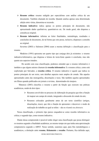 METODOLOGIA DA PESQUISA
RÚBIA MONTEIRO PIMENTEL
44
Resumo crítico: resumo redigido por especialistas com análise crítica de um
documento. Também chamado de resenha. Quando analisa apenas uma determinada
edição entre várias, denomina-se recensão.
Resumo indicativo: indica apenas os pontos principais do documento, não
apresentando dados qualitativos, quantitativos etc. De modo geral, não dispensa a
consulta ao original.
Resumo informativo: informa ao leitor finalidades, metodologia, resultados e
conclusões do documento, de tal forma que este possa, inclusive, dispensar a consulta
ao original.
Severino (2003) e Salomon (2004) usam a mesma definição e classificação para o
resumo.
Medeiros (1991) apresenta um quarto tipo que conjuga dois já existentes: o resumo
indicativo/informativo, que dispensa a leitura do texto-fonte quanto à conclusão, mas não
quanto aos aspectos tratados.
De acordo com essa classificação, podemos entender que o resumo informativo é
também o que alguns autores chamam de resenha informativa. E o resumo crítico, como está
explicitado por Salvador, a resenha crítica. O resumo indicativo é aquele que indica os
pontos principais de um texto, sem detalhar aspectos mais amplos do estudo. São aqueles
apresentados antes das monografias, dissertações e teses. São também aqueles apresentados
em filmes quando publicados em jornais e revistas, denominados de sinopses.
Matencio (2003) classifica o resumo a partir da função que exercem nas práticas
acadêmicas, sendo de dois tipos:
Resumos envolvidos no processo de elaboração de pesquisa que têm a função
de mapear um campo de estudo, integrando a discussão do estado da arte;
Resumos colocados geralmente antes de um texto científico (artigos,
dissertações, teses), que têm a função de apresentar e descrever o modo de
realização do trabalho ao qual se refere – são os résumés ou abstracts.
Nessa classificação, o primeiro tipo parece enquadrar-se como resenha informativa ou
crítica; o segundo tipo, como resumo indicativo.
Diante dessa compreensão é possível então eleger uma classificação que possa distinguir
os resumos segundo a finalidade acadêmica, ao mesmo tempo em que tenha uma aproximação
compreensiva segundo a ABNT. Nesse sentido, usaremos aqui, para fins metodológicos e
acadêmicos, a distinção entre resumo, fichamento e resenha. Portanto, fica definido aqui,
 