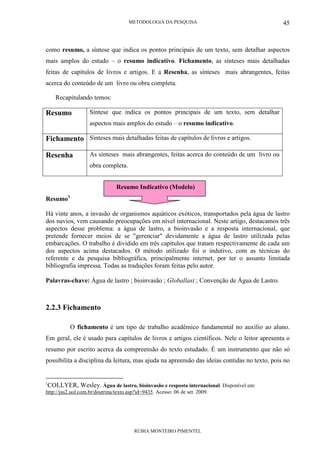 METODOLOGIA DA PESQUISA
RÚBIA MONTEIRO PIMENTEL
45
como resumo, a síntese que indica os pontos principais de um texto, sem detalhar aspectos
mais amplos do estudo – o resumo indicativo. Fichamento, as sínteses mais detalhadas
feitas de capítulos de livros e artigos. E a Resenha, as sínteses mais abrangentes, feitas
acerca do conteúdo de um livro ou obra completa.
Recapitulando temos:
Resumo Síntese que indica os pontos principais de um texto, sem detalhar
aspectos mais amplos do estudo – o resumo indicativo.
Fichamento Sínteses mais detalhadas feitas de capítulos de livros e artigos.
Resenha As sínteses mais abrangentes, feitas acerca do conteúdo de um livro ou
obra completa.
Resumo1
Há vinte anos, a invasão de organismos aquáticos exóticos, transportados pela água de lastro
dos navios, vem causando preocupações em nível internacional. Neste artigo, destacamos três
aspectos desse problema: a água de lastro, a bioinvasão e a resposta internacional, que
pretende fornecer meios de se "gerenciar" devidamente a água de lastro utilizada pelas
embarcações. O trabalho é dividido em três capítulos que tratam respectivamente de cada um
dos aspectos acima destacados. O método utilizado foi o indutivo, com as técnicas do
referente e da pesquisa bibliográfica, principalmente internet, por ter o assunto limitada
bibliografia impressa. Todas as traduções foram feitas pelo autor.
Palavras-chave: Água de lastro ; bioinvasão ; Globallast ; Convenção de Água de Lastro.
2.2.3 Fichamento
O fichamento é um tipo de trabalho acadêmico fundamental no auxílio ao aluno.
Em geral, ele é usado para capítulos de livros e artigos científicos. Nele o leitor apresenta o
resumo por escrito acerca da compreensão do texto estudado. É um instrumento que não só
possibilita a disciplina da leitura, mas ajuda na apreensão das ideias contidas no texto, pois no
1
COLLYER, Wesley. Água de lastro, bioinvasão e resposta internacional. Disponível em:
http://jus2.uol.com.br/doutrina/texto.asp?id=9435. Acesso: 06 de set. 2009.
Resumo Indicativo (Modelo)
 