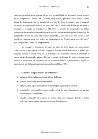 METODOLOGIA DA PESQUISA
RÚBIA MONTEIRO PIMENTEL
46
momento da realização do resumo, o leitor tem a possibilidade de reconstruir o texto a partir
de sua compreensão. Hühne (2001) ao tratar desta técnica, apresenta-o desta forma: “É uma
forma de investigação que se caracteriza pelo ato de fichar (registrar), todo o material
necessário à compreensão de texto ou tema, para isso, é preciso usar fichas que facilitam e
preparam a execução do trabalho” (p. 65). Com o advento do computador, as fichas
manuscritas foram substituídas pela digitação que são guardadas em arquivos da memória do
computador. Porém, as fichas não foram “descartadas”, pois nem todos têm acesso a essa
tecnologia. Além do mais, elas podem ser guardadas em um fichário sem o risco do “pane”
que, vez por outra, “ataca” os computadores.
Ao começar o fichamento, as ideias do autor do texto devem ser apresentadas
objetivamente – com resumo e citação – seguidas de comentários, destacando as idéias que
surgirem durante a leitura reflexiva. A elaboração do fichamento facilita a apreensão e
memorização do conteúdo textual, além de organizar as leituras de modo resumido para
auxiliar o pesquisador na construção de seu referencial teórico. Apresentamos a seguir, os
elementos de um fichamento completo de acordo com Hühne (2001).
Elementos componentes de um fichamento:
indicação bibliográfica, mostrando a fonte da leitura;
resumo, sintetizando o conteúdo da obra;
citações, entre aspas, apresentando as transcrições significativas da obra;
comentários, expressando a compreensão crítica do texto, baseando-se ou não em
outros autores e outras obras;
ideação, colocando em destaque as novas idéias que surgiram durante a leitura
reflexiva. Apresentamos a seguir um modelo de fichamento.
 