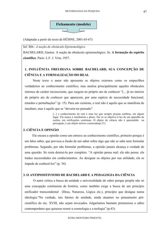 METODOLOGIA DA PESQUISA
RÚBIA MONTEIRO PIMENTEL
47
(Adaptado a partir do texto de HÜHNE, 2001:65-67)
Inf. Bib.: A noção de obstáculo Epistemológico
BACHELARD, Gaston. A noção de obstáculo epistemológico. In: A formação do espírito
científico. Paris: L.F. J. Vrin, 1957.
1. INFLUÊNCIA FREUDIANA SOBRE BACHELARD, SUA CONCEPÇÃO DE
CIÊNCIA E A FORMALIZAÇÃO DO REAL
Neste texto o autor não apresenta os objetos externos como os empecilhos
verdadeiros ao conhecimento científico, mas analisa principalmente aqueles obstáculos
internos de caráter inconsciente, que surgem no próprio ato de conhecer “[....]é no interior
do próprio ato de conhecer que aparecem, por uma espécie de necessidade funcional,
retardos e perturbações” (p. 15). Para um cientista, o real não é aquilo que se manifesta de
imediato, mas é aquilo que se “deveria ter pensado”.
[...] o conhecimento do real é uma luz que sempre projeta sombras, em algum
lugar. Ele nunca é imediatista e pleno. Ele só se objetiva à luz de um aparelho de
razões, em retificações contínuas. O objeto de ciência não é apreendido na
percepção, é um objeto teórico construído(p.21).
2. CIÊNCIA E OPINIÃO
Ele encara a opinião como um entrave ao conhecimento científico, primeiro porque é
um falso saber, que provoca a ilusão de um saber sobre algo que não se sabe nem formular
problemas. Segundo, por não formular problemas, a opinião jamais alcança a verdade de
uma questão. Só resta destruí-la por completo. “A opinião pensa mal; ela não pensa: ela
traduz necessidades em conhecimentos. Ao designar os objetos por sua utilidade, ela se
impede de conhecê-los” (p. 34).
3. O ANTIPOSITIVISMO DE BACHELARD E A PEDAGOGIA DA CIÊNCIA
O autor critica a busca da unidade e universalidade do saber porque propõe não só
uma concepção continuísta de história, como também exige a busca de um princípio
unificador transcendental (Deus, Natureza, Lógica etc.), princípio que deságua numa
ideologia.“Na verdade, tais fatores de unidade, ainda atuantes no pensamento pré-
científico do séc. XVIII, não sejam invocados. Julgaríamos bastante pretensioso o sábio
contemporâneo que quisesse reunir a cosmologia e a teologia” (p.43).
Fichamento (modelo)
 