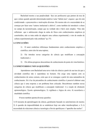 METODOLOGIA DA PESQUISA
RÚBIA MONTEIRO PIMENTEL
48
Bachelard mostra a sua perplexidade face aos professores que partem da tese de
que o aluno quando aprende determinada matéria é uma “tabula rasa”, esquece que ele está
condicionado a preconceitos e motivações diversas. Ele mostra não só a necessidade de se
começar por fazer uma “catarse intelectual e afetiva”, como também de introduzir o aluno
no campo da racionalização, campo que na verdade não é fácil, nem simples. “Eles não
refletiram que o adolescente chega ás aulas de física com conhecimentos empíricos já
constituídos, não se trata então de adquirir uma cultura experimental, e sim de mudar de
cultura experimental pela vida cotidiana” (p. 57)
4. CONCLUSÕES
1) O autor estabelece diferenças fundamentais entre conhecimento empírico e
científico, entre eles há uma ruptura;
2) Ele introduz novas categorias de ciência que modificam a concepção
tradicional; e
3) Ele afirma progresso descontínuo de conhecimento do ponto de vista histórico.
5. COMENTÁRIOS E NOVAS QUESTÕES
Aprendemos com Bachelard uma nova visão de ciência a partir de sua tese de que a
atividade científica não é espontânea no homem. Ela exige uma ruptura com os
conhecimentos do senso comum, corte que só se consegue a partir de uma autoanálise do
conhecimento. Só à luz da psicanálise do conhecimento científico é possível elaborar uma
ciência que é uma resposta a um problema bem colocado. Descobrimos também novas
categorias de ciência que modificam a concepção tradicional: 1) a noção de obstáculo
epistemológico; 2)corte epistemológico; 3) vigilância e lógica do erro; 4) recorrência e
atualidade científica.
O texto também aponta diversas questões:
1) O reexame da aprendizagem da ciência, geralmente baseado no autoritarismo do mestre;
2) A questão da impossibilidade de se estabelecer hoje um saber interdisciplinar; e 3) A
necessidade de relacionar ciência e tecnologia a fim de aperfeiçoar o “aparelho das razões”.
 