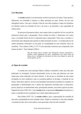 METODOLOGIA DA PESQUISA
RÚBIA MONTEIRO PIMENTEL
49
2.2.4 Resenha
A resenha também é um instrumento auxiliar no processo de leitura. Tanto quanto o
fichamento, sua finalidade é registras as idéias principais do autor. Porém, ela tem uma
abrangência maior, visto que a resenha é feita de uma obra completa e requer do resenhista,
um domínio acerca do conteúdo do livro e do tema a ser discutido e uma capacidade de
síntese maior.
No processo de pesquisa teórica, nem sempre todos os capítulos do livro servirão de
referencial teórico para o pesquisador. Nesse sentido ele utiliza o fichamento. Em outros
casos, o conteúdo inteiro do livro é importante para o pesquisador. Neste caso, a resenha é o
instrumento mais adequado para registrar as idéias principais do autor. A resenha pode ter um
caráter puramente informativo ou ela pode ser acompanhada de uma avaliação crítica do
resenhista. Para Lakatos (1986, p. 217) “É uma descrição minuciosa que compreende certo
número de fatos”. Para Andrade (1999) é:
Tipo de resumo crítico, contudo, mais abrangente: permite comentários e
opiniões, inclui julgamento de valor, comparações com outras obras da
mesma área e avaliação da relevância da obra com relação às outras do
mesmo gênero. (p.78).
a) Tipos de resenha
A resenha tem como principal objetivo elaborar comentários sobre uma obra para
publicação ou divulgação. Existem determinados livros ou teses que demoram um certo
tempo para serem traduzidas em outros idiomas. A fim de que os resultados da obra sejam
divulgados no meio acadêmico, cabe ao resenhista publicar ou divulgar o resultado de sua
leitura. Além desse objetivo, ela tem uma finalidade instrumental: possibilitar ao estudante ou
pesquisador a familiarização com a análise dos argumentos utilizados para se demonstrar,
provar, descrever um determinado tema, pressupondo portanto, uma leitura rigorosa da obra.
Segundo Severino (1985:181), “uma resenha pode ser puramente informativa limitando-se a
expor o conteúdo do texto resenhado com a maior objetividade possível”.
Para Johann (1997: 52), “a resenha crítica é, pois, a apresentação do conteúdo de
uma obra, acompanhada de uma avaliação crítica. Expõe-se claramente e com certos detalhes
o conteúdo da obra, faz-se uma análise e uma apreciação crítica de todo conteúdo”.
 