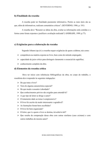 METODOLOGIA DA PESQUISA
RÚBIA MONTEIRO PIMENTEL
50
b) Finalidade da resenha
A resenha pode ter finalidade puramente informativa. Porém as mais úteis são as
que, além de informativas, realizam comentários críticos”. (SEVERINO, 1986, p. 181)
A resenha deve “Resumir as idéias da obra, avaliar as informações nela contidas e a
forma como foram expostas e justificar a avaliação realizada”( ANDRADE, 1999, p.77).
c) Exigências para a elaboração da resenha
Segundo Johann (op.cit.) a resenha requer exigências de quem a elabora, tais como:
competência na matéria exposta no livro, bem como do método empregado;
capacidade de juízo crítico para distinguir claramente o essencial do supérfluo;
conhecimento completo da obra.
d) Elementos da resenha crítica
Deve ter início com referências bibliográficas da obra; no corpo do trabalho, o
resenhista deve responder às seguintes indagações:
De que trata o livro?
Tem ele alguma característica especial?
De que modo o assunto é abordado?
Que conhecimentos prévios são exigidos para entendê-lo?
A que tipo de leitor se dirige o autor?
O tratamento dado ao tema é compreensivo?
O livro foi escrito de modo interessante e agradável?
As ilustrações foram bem escolhidas?
O livro foi bem organizado?
O leitor, que é a quem o livro se destina, irá achá-lo útil?
Que resulta da comparação dessa obra com outras similares (caso existam) e com
outros trabalhos do mesmo autor?
 