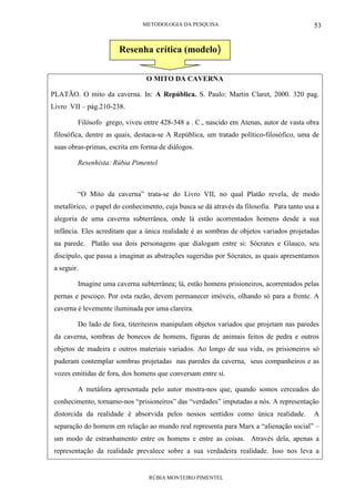 METODOLOGIA DA PESQUISA
RÚBIA MONTEIRO PIMENTEL
53
O MITO DA CAVERNA
PLATÃO. O mito da caverna. In: A República. S. Paulo: Martin Claret, 2000. 320 pag.
Livro VII – pág.210-238.
Filósofo grego, viveu entre 428-348 a . C., nascido em Atenas, autor de vasta obra
filosófica, dentre as quais, destaca-se A República, um tratado político-filosófico, uma de
suas obras-primas, escrita em forma de diálogos.
Resenhista: Rúbia Pimentel
“O Mito da caverna” trata-se do Livro VII, no qual Platão revela, de modo
metafórico, o papel do conhecimento, cuja busca se dá através da filosofia. Para tanto usa a
alegoria de uma caverna subterrânea, onde lá estão acorrentados homens desde a sua
infância. Eles acreditam que a única realidade é as sombras de objetos variados projetadas
na parede. Platão usa dois personagens que dialogam entre si: Sócrates e Glauco, seu
discípulo, que passa a imaginar as abstrações sugeridas por Sócrates, as quais apresentamos
a seguir.
Imagine uma caverna subterrânea; lá, estão homens prisioneiros, acorrentados pelas
pernas e pescoço. Por esta razão, devem permanecer imóveis, olhando só para a frente. A
caverna é levemente iluminada por uma clareira.
Do lado de fora, titeriteiros manipulam objetos variados que projetam nas paredes
da caverna, sombras de bonecos de homens, figuras de animais feitos de pedra e outros
objetos de madeira e outros materiais variados. Ao longo de sua vida, os prisioneiros só
puderam contemplar sombras projetadas nas paredes da caverna, seus companheiros e as
vozes emitidas de fora, dos homens que conversam entre si.
A metáfora apresentada pelo autor mostra-nos que, quando somos cerceados do
conhecimento, tornamo-nos “prisioneiros” das “verdades” imputadas a nós. A representação
distorcida da realidade é absorvida pelos nossos sentidos como única realidade. A
separação do homem em relação ao mundo real representa para Marx a “alienação social” –
um modo de estranhamento entre os homens e entre as coisas. Através dela, apenas a
representação da realidade prevalece sobre a sua verdadeira realidade. Isso nos leva a
Resenha crítica (modelo)
 