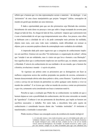 METODOLOGIA DA PESQUISA
RÚBIA MONTEIRO PIMENTEL
54
refletir que o homem que vive das representações sociais e materiais – da ideologia – é um
“prisioneiro” de uma classe manipulatória que projeta “imagens” (idéias, concepções de
mundo em geral) que atendam aos seus interesses.
É dada a oportunidade para que um dos prisioneiros seja libertado das correntes.
Inicialmente ele sente dores no pescoço e tem que subir a longa escarpada da caverna para
chegar ao lado de fora. Ao chegar do lado de fora, o primeiro impacto que o prisioneiro tem
é com a luminosidade do sol que cega temporariamente seus olhos. Aos poucos, seus olhos
se habituam com a claridade do sol e ele pode contemplar mais próximo da realidade,
objetos mais reais, com uma visão mais verdadeira, tendo dificuldade em nomear os
objetos, pois se encontra perplexo diante da contemplação mais verdadeira da realidade.
A impressão dada pelo autor sugere-nos que a conquista do conhecimento impõe-
nos um sacrifício. Gramsci em sua obra “Os intelectuais e a organização da cultura”, afirma
que “estudar é um ato enfadonho, mas é o único ato que leva o homem a sua libertação”.
Isso significa dizer que o conhecimento impõe-nos um sacrifício que, no entanto, representa
a liberdade. É através do conhecimento de sua realidade e de seu mundo, que o homem faz
a história, revoluciona o mundo – é sujeito da práxis.
Se vigorasse um prêmio entre os prisioneiros por se distinguirem em fazer as
melhores conjecturas acerca das sombras projetadas nas paredes da caverna, certamente o
homem desacorrentado abriria mão desse prêmio e diria, como Homero: “é preferível lavrar
a terra a serviço de um homem de patrimônio ou sofrer qualquer outro destino a viver no
mundo das sombras”. E se tivesse que voltar ao mundo da caverna e contar aos prisioneiros
o que vira, certamente seria considerado um louco e tentariam matá-lo.
Percebe-se aqui, a exaltação que Platão faz ao conhecimento: na medida em que o
homem depara-se com a possibilidade do conhecimento, não há como retroceder ao mundo
da “ignorância”. Conhecer é um ato permanente de descobertas, que impõe ao homem um
sacrifício necessário: o trabalho. Por outro lado, a descoberta feita pelo sujeito do
conhecimento é considerada loucura diante das “verdades instituídas”. O instituinte é
transformador, o instituído é conservador.
Platão mostra a Glauco sua concepção acerca da existência do mundo inteligível:
[...] é este pelo menos o meu modo de pensar, que só a divindade pode saber se é
verdadeiro. Quanto a mim, a coisa é como passo a dizer-te. Nas últimas fronteiras
do mundo inteligível está a idéia do bem, criadora da luz e do sol no mundo
visível, autora da Inteligência e da Verdade no mundo invisível e, sobre a qual,
por isso mesmo, cumpre ter os olhos levantados para agir com sabedoria nos
 
