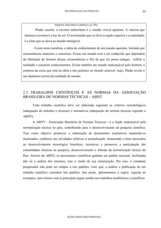 METODOLOGIA DA PESQUISA
RÚBIA MONTEIRO PIMENTEL
55
negócios individuais e públicos (p.238).
Platão conclui: a caverna subterrânea é o mundo visível aparente. A clareira que
ilumina a caverna é a luz do sol. O acorrentado que se eleva à região superior e a contempla,
é a alma que se eleva ao mundo inteligível.
Existe nesta metáfora, a idéia de conhecimento de um mundo aparente, limitado por
circunstâncias materiais e sensoriais. Existe um mundo real a ser conhecido que dependerá
da libertação do homem dessas circunstâncias a fim de que ele possa indagar, refletir a
realidade e construir conhecimentos. Existe também um mundo inalcançável pelo homem, a
essência da coisa que está na idéia e não pertence ao mundo sensível. Aqui, Platão revela o
seu idealismo acerca da realidade do mundo.
2.3 TRABALHOS CIENTÍFICOS E AS NORMAS DA ASSOCIAÇÃO
BRASILEIRA DE NORMAS TÉCNICAS – ABNT
Todo trabalho científico deve ser elaborado seguindo os critérios metodológicos
(adequação de métodos e técnicas) e normativos (adequação de normas técnicas segundo a
ABNT).
A ABNT - Associação Brasileira de Normas Técnicas - é o órgão responsável pela
normalização técnica no país, contribuindo para o desenvolvimento da pesquisa científica.
Tem como objetivo promover a elaboração de documentos normativos mantendo-os
atualizados; colaborar nas atividades relativas à normalização, fornecendo a base necessária
ao desenvolvimento tecnológico brasileiro; incentivar e promover a participação das
comunidades técnicas na pesquisa, desenvolvimento e difusão da normalização técnica do
País. Através da ABNT, os documentos científicos ganham um padrão nacional, facilitando
não só a análise dos mesmos, mas o modo de sua estruturação. Por isso, o estudante
pesquisador não pode ser relapso a tais padrões, visto que, a análise e publicação de um
trabalho científico considera tais padrões. Isto posto, apresentamos a seguir, seguida de
exemplos, uma síntese com as principais regras usadas nos trabalhos acadêmicos e científicos.
 