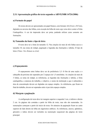 METODOLOGIA DA PESQUISA
RÚBIA MONTEIRO PIMENTEL
56
2.3.1 Apresentação gráfica do texto segundo a ABNT(NBR 14724:2006)
a) Formato do papel
Os textos devem ser apresentados em papel branco, com formato A4 (21cm x 29,7cm),
digitados no anverso das folhas, com exceção da folha de rosto cujo verso deve conter a Ficha
Catalográfica. A cor da impressão deve ser preta, podendo utilizar cores somente em
ilustrações.
b) Tamanho da fonte e tipo de letra
O texto deve ter a fonte de tamanho 12. Nas citações de mais de três linhas usa-se o
tamanho 10, nas notas de rodapé, paginação e legendas das ilustrações e tabelas. O tipo de
letra é Times New Roman ou Arial.
c) Espaçamento
O espaçamento entre linhas deve ser de preferência 1,5. O fim de uma seção e o
cabeçalho da próxima são separados por 2 espaços de 1,5 entrelinhas. As citações de mais de
3 linhas, as notas de rodapé, as referências, as legendas das ilustrações e tabelas, a ficha
catalográfica, a natureza do trabalho, o objetivo, o nome da instituição a que é submetida a
área de concentração devem ser digitadas em espaço simples. As referências, que ficam no
final do trabalho, devem ser separadas entre si por dois espaços simples.
d) Margem e paginação
A configuração do texto deve ter margem superior e esquerda 3 cm, e inferior e direita
2 cm. As páginas são contadas a partir da folha de rosto, mas não são numeradas. As
numerações começam a partir do inicio do texto. Os números da paginação ficam no canto
superior do lado direito da folha em algarismos arábicos. As referências, anexos, apêndices,
glossário e índice devem ser incluídos na numeração sequencial das páginas do texto
principal.
 