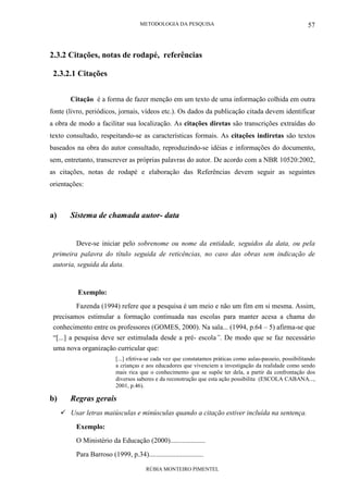 METODOLOGIA DA PESQUISA
RÚBIA MONTEIRO PIMENTEL
57
2.3.2 Citações, notas de rodapé, referências
2.3.2.1 Citações
Citação é a forma de fazer menção em um texto de uma informação colhida em outra
fonte (livro, periódicos, jornais, vídeos etc.). Os dados da publicação citada devem identificar
a obra de modo a facilitar sua localização. As citações diretas são transcrições extraídas do
texto consultado, respeitando-se as características formais. As citações indiretas são textos
baseados na obra do autor consultado, reproduzindo-se idéias e informações do documento,
sem, entretanto, transcrever as próprias palavras do autor. De acordo com a NBR 10520:2002,
as citações, notas de rodapé e elaboração das Referências devem seguir as seguintes
orientações:
a) Sistema de chamada autor- data
Deve-se iniciar pelo sobrenome ou nome da entidade, seguidos da data, ou pela
primeira palavra do título seguida de reticências, no caso das obras sem indicação de
autoria, seguida da data.
Exemplo:
Fazenda (1994) refere que a pesquisa é um meio e não um fim em si mesma. Assim,
precisamos estimular a formação continuada nas escolas para manter acesa a chama do
conhecimento entre os professores (GOMES, 2000). Na sala... (1994, p.64 – 5) afirma-se que
“[...] a pesquisa deve ser estimulada desde a pré- escola”. De modo que se faz necessário
uma nova organização curricular que:
[...] efetiva-se cada vez que constatamos práticas como aulas-passeio, possibilitando
a crianças e aos educadores que vivenciem a investigação da realidade como sendo
mais rica que o conhecimento que se supõe ter dela, a partir da confrontação dos
diversos saberes e da reconstrução que esta ação possibilita (ESCOLA CABANA...,
2001, p.46).
b) Regras gerais
Usar letras maiúsculas e minúsculas quando a citação estiver incluída na sentença.
Exemplo:
O Ministério da Educação (2000)....................
Para Barroso (1999, p.34)...............................
 