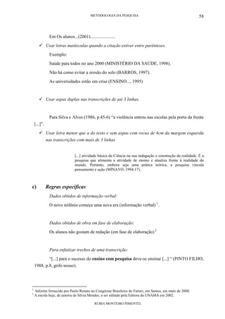 METODOLOGIA DA PESQUISA
RÚBIA MONTEIRO PIMENTEL
58
Em Os alunos...(2001)......................
Usar letras maiúsculas quando a citação estiver entre parênteses.
Exemplo:
Saúde para todos no ano 2000 (MINISTÉRIO DA SAÚDE, 1998).
Não há como evitar a erosão do solo (BARROS, 1997).
As universidades estão em crise (ENSINO..., 1995)
Usar aspas duplas nas transcrições de até 3 linhas.
Para Silva e Alves (1986, p.45-6) “a violência entrou nas escolas pela porta da frente
[...]”.
Usar letra menor que a do texto e sem aspas com recuo de 4cm da margem esquerda
nas transcrições com mais de 3 linhas
[...] atividade básica da Ciência na sua indagação e construção da realidade. É a
pesquisa que alimenta a atividade de ensino e atualiza frente à realidade do
mundo. Portanto, embora seja uma prática teórica, a pesquisa vincula
pensamento e ação (MINAYO, 1994:17).
c) Regras específicas
Dados obtidos de informação verbal:
O novo milênio começa uma nova era (informação verbal) 1
.
Dados obtidos de obra em fase de elaboração:
Os alunos não gostam de redação (em fase de elaboração) 2
Para enfatizar trechos de uma transcrição:
“[...] para o sucesso do ensino com pesquisa deve-se ensinar [...] “ (PINTO FILHO,
1988, p.8, grifo nosso).
1
Informe fornecido por Paulo Renato no Congresso Brasileiro do Futuro, em Santos, em maio de 2000.
2
A escola hoje, de autoria de Sílvia Mendes, a ser editado pela Editora da UNAMA em 2002.
 