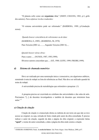 METODOLOGIA DA PESQUISA
RÚBIA MONTEIRO PIMENTEL
59
“O planeta sofre como um organismo vivo.” (NERY; CHAVES, 1983, p.3, grifo
dos autores). Para enfatizar trechos traduzidos:
“O sistema universitário pode ser reformado.” (BARBOSA, 1999, p.9,tradução
nossa).
Quando houver coincidência de sobrenomes ou de data:
(BARBOSA, E.,1989) , (BARBOSA, M.,1978)
Para Teixeira (2001 a)........., Segundo Teixeira (2001 b).....
Quando houver várias obras:
Para o autor...... (NUNES, 1987, 1993,1999).
Diversos autores concordam que..... (SÁ, 1988; LEITE, 1999; FREIRE,1999).
d) Sistema de chamada numérico
Deve ser realizada por uma numeração única e consecutiva, em algarismos arábicos,
remetendo à nota de rodapé ou lista de referências ao final. Não deve ser utilizado quando há
notas de rodapé.
A universidade precisa de metodologias que estimulem o pesquisar. (1)
A pesquisa precisa ser exercitada no cotidiano das universidades e das salas de aula.
Precisamos “[...] de docentes investigadores e também de docentes que ministrem boas
aulas.” 3
e) Citação de citação
Citação de citação é a transcrição direta ou indireta de um texto em que não se teve
acesso ao original, ou seja, retirada de fonte citada pelo autor da obra consultada. É preciso
indicar o autor da citação, seguido da data e página da obra original, a expressão latina
“apud”, o nome do autor consultado, a data e página da obra onde consta a citação.
3
FERREIRA SOBRINHO, Paulo. A escola do futuro. 5ed. Porto Alegre: Artes Médicas, 2000, p.87.
 