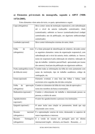 METODOLOGIA DA PESQUISA
RÚBIA MONTEIRO PIMENTEL
33
a) Elementos pré-textuais da monografia, segundo a ABNT (NBR-
14724:2005).
Estes elementos vêem antes do texto, os quais, apresentamos a seguir:
Capa (obrigatório) Deve conter: nome da instituição responsável, com subordinação
até o nível da autoria (cabeçalho centralizado); título
(centralizado); subtítulo se houver (centralizado);local (rodapé
centralizado); ano de publicação, em algarismo arábico(rodapé
centralizado).
Lombada (opcional) Deve conter informações externas do autor, título.
Folha de rosto
(obrigatório)
É a fonte principal de identificação do relatório, devendo conter
os seguintes elementos: nome da organização responsável, com
subordinação até o nível de autoria; título; subtítulo, se houver;
nome do responsável pela elaboração do relatório; indicação do
tipo de trabalho (relatório parcial/final) apresentado por (nome
dos autores); local;ano da publicação em algarismos arábicos.
Ficha catalográfica (verso
da folha de rosto)
Contêm todas as informações da folha de rosto juntamente com
nome da instituição, tipo de trabalho acadêmico, código de
catalogação, etc.
Errata (opcional) Elemento eventual, é uma lista das folhas e linhas, onde
ocorreram erros seguidas das devidas correções
Folha de aprovação
(obrigatória)
Contém os elementos da folha de rosto; data de aprovação e
nome dos membros da banca examinadora.
Dedicatória (opcional.) Contém o oferecimento do trabalho a determinada pessoa ou
pessoas, a critério do autor.
Agradecimentos
(opcional.)
O autor faz agradecimentos a pessoas e/ou instituições.
Epígrafe (opcional.) O autor inclui uma citação ou pensamento, desde que seja
relacionado com o texto.
Resumo nacional
(obrigatório.)
É a apresentação concisa do texto, destacando os aspectos de
maior importância e interesse.
Resumo Estrangeiro
(obrigatório)
É a versão do resumo em português para um idioma
internacional (inglês – abstracts, em francês – Resumée, ...)
 