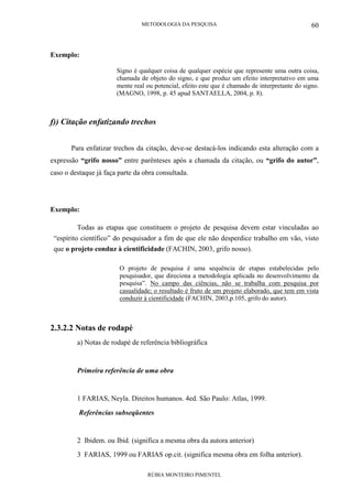 METODOLOGIA DA PESQUISA
RÚBIA MONTEIRO PIMENTEL
60
Exemplo:
Signo é qualquer coisa de qualquer espécie que represente uma outra coisa,
chamada de objeto do signo, e que produz um efeito interpretativo em uma
mente real ou potencial, efeito este que é chamado de interpretante do signo.
(MAGNO, 1998, p. 45 apud SANTAELLA, 2004, p. 8).
f)) Citação enfatizando trechos
Para enfatizar trechos da citação, deve-se destacá-los indicando esta alteração com a
expressão “grifo nosso” entre parênteses após a chamada da citação, ou “grifo do autor”,
caso o destaque já faça parte da obra consultada.
Exemplo:
Todas as etapas que constituem o projeto de pesquisa devem estar vinculadas ao
“espírito científico” do pesquisador a fim de que ele não desperdice trabalho em vão, visto
que o projeto conduz à cientificidade (FACHIN, 2003, grifo nosso).
O projeto de pesquisa é uma sequência de etapas estabelecidas pelo
pesquisador, que direciona a metodologia aplicada no desenvolvimento da
pesquisa”. No campo das ciências, não se trabalha com pesquisa por
casualidade; o resultado é fruto de um projeto elaborado, que tem em vista
conduzir à cientificidade (FACHIN, 2003,p.105, grifo do autor).
2.3.2.2 Notas de rodapé
a) Notas de rodapé de referência bibliográfica
Primeira referência de uma obra
1 FARIAS, Neyla. Direitos humanos. 4ed. São Paulo: Atlas, 1999.
Referências subseqüentes
2 Ibidem. ou Ibid. (significa a mesma obra da autora anterior)
3 FARIAS, 1999 ou FARIAS op.cit. (significa mesma obra em folha anterior).
 