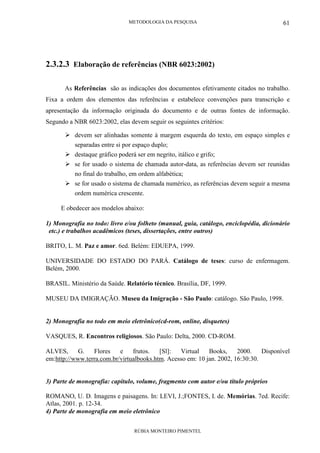 METODOLOGIA DA PESQUISA
RÚBIA MONTEIRO PIMENTEL
61
2.3.2.3 Elaboração de referências (NBR 6023:2002)
As Referências são as indicações dos documentos efetivamente citados no trabalho.
Fixa a ordem dos elementos das referências e estabelece convenções para transcrição e
apresentação da informação originada do documento e de outras fontes de informação.
Segundo a NBR 6023:2002, elas devem seguir os seguintes critérios:
devem ser alinhadas somente à margem esquerda do texto, em espaço simples e
separadas entre si por espaço duplo;
destaque gráfico poderá ser em negrito, itálico e grifo;
se for usado o sistema de chamada autor-data, as referências devem ser reunidas
no final do trabalho, em ordem alfabética;
se for usado o sistema de chamada numérico, as referências devem seguir a mesma
ordem numérica crescente.
E obedecer aos modelos abaixo:
1) Monografia no todo: livro e/ou folheto (manual, guia, catálogo, enciclopédia, dicionário
etc.) e trabalhos acadêmicos (teses, dissertações, entre outros)
BRITO, L. M. Paz e amor. 6ed. Belém: EDUEPA, 1999.
UNIVERSIDADE DO ESTADO DO PARÁ. Catálogo de teses: curso de enfermagem.
Belém, 2000.
BRASIL. Ministério da Saúde. Relatório técnico. Brasília, DF, 1999.
MUSEU DA IMIGRAÇÃO. Museu da Imigração - São Paulo: catálogo. São Paulo, 1998.
2) Monografia no todo em meio eletrônico(cd-rom, online, disquetes)
VASQUES, R. Encontros religiosos. São Paulo: Delta, 2000. CD-ROM.
ALVES, G. Flores e frutos. [Sl]: Virtual Books, 2000. Disponível
em:http://www.terra.com.br/virtualbooks.htm. Acesso em: 10 jan. 2002, 16:30:30.
3) Parte de monografia: capítulo, volume, fragmento com autor e/ou título próprios
ROMANO, U. D. Imagens e paisagens. In: LEVI, J.;FONTES, I. de. Memórias. 7ed. Recife:
Atlas, 2001. p. 12-34.
4) Parte de monografia em meio eletrônico
 
