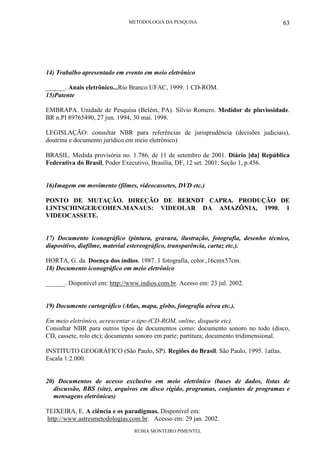 METODOLOGIA DA PESQUISA
RÚBIA MONTEIRO PIMENTEL
63
14) Trabalho apresentado em evento em meio eletrônico
______. Anais eletrônico...Rio Branco:UFAC, 1999. 1 CD-ROM.
15)Patente
EMBRAPA. Unidade de Pesquisa (Belém, PA). Sílvio Romero. Medidor de pluviosidade.
BR n.PI 89765490, 27 jun. 1994, 30 mai. 1998.
LEGISLAÇÃO: consultar NBR para referências de jurisprudência (decisões judiciais),
doutrina e documento jurídico em meio eletrônico)
BRASIL. Medida provisória no. 1.786, de 11 de setembro de 2001. Diário [da] República
Federativa do Brasil, Poder Executivo, Brasília, DF, 12 set. 2001. Seção 1, p.456.
16)Imagem em movimento (filmes, videocassetes, DVD etc.)
PONTO DE MUTAÇÃO. DIREÇÃO DE BERNDT CAPRA. PRODUÇÃO DE
LINTSCHINGER/COHEN.MANAUS: VIDEOLAR DA AMAZÔNIA, 1990. 1
VIDEOCASSETE.
17) Documento iconográfico (pintura, gravura, ilustração, fotografia, desenho técnico,
diapositivo, diafilme, material estereográfico, transparência, cartaz etc.).
HORTA, G. da. Doença dos índios. 1987. 1 fotografia, color.,16cmx57cm.
18) Documento iconográfico em meio eletrônico
______. Disponível em: http://www.indios.com.br. Acesso em: 23 jul. 2002.
19) Documento cartográfico (Atlas, mapa, globo, fotografia aérea etc.).
Em meio eletrônico, acrescentar o tipo (CD-ROM, online, disquete etc).
Consultar NBR para outros tipos de documentos como: documento sonoro no todo (disco,
CD, cassete, rolo etc); documento sonoro em parte; partitura; documento tridimensional.
INSTITUTO GEOGRÁFICO (São Paulo, SP). Regiões do Brasil. São Paulo, 1995. 1atlas.
Escala 1:2.000.
20) Documentos de acesso exclusivo em meio eletrônico (bases de dados, listas de
discussão, BBS (site), arquivos em disco rígido, programas, conjuntos de programas e
mensagens eletrônicas)
TEIXEIRA, E. A ciência e os paradigmas. Disponível em:
http://www.astresmetodologias.com.br. Acesso em: 29 jan. 2002.
 