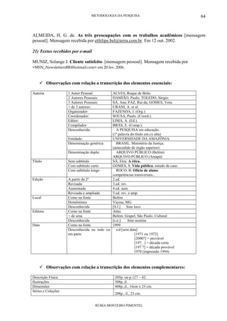 METODOLOGIA DA PESQUISA
RÚBIA MONTEIRO PIMENTEL
64
ALMEIDA, H. G. de. As três preocupações com os trabalhos acadêmicos [mensagem
pessoal]. Mensagem recebida por etfelipe.bel@terra.com.br. Em 12 out. 2002.
21) Textos recebidos por e-mail
MUNIZ, Solange J. Cliente satisfeito. [mensagem pessoal]. Mensagem recebida por
<MSN_NewslettersBR@hotmail.com> em 20 fev. 2006.
Observações com relação a transcrição dos elementos essenciais:
1 Autor Pessoal: ALVES, Roque de Brito.
2 Autores Pessoais: DAMIÃO, Paulo; TOLEDO, Sérgio.
3 Autores Pessoais: SÁ, Ana; PAZ, Rui da; GOMES, Vera.
+ de 3 autores: URANI, A. et al.
Organizador: FAZENDA, I. (Org.).
Coordenador: SOUSA, Paulo. (Coord.).
Editor: LIMA, A. (Ed.).
Compilador: BRÁS, E. (Comp.).
Desconhecida: A PESQUISA em educação.
(1ª palavra do título em cx alta)
Entidade: UNIVERSIDADE DA AMAZÔNIA.
Denominação genérica: BRASIL. Ministério da Justiça.
(antecedido de órgão superior)
Autoria
Denominação dupla: ARQUIVO PÚBLICO (Belém)
ARQUIVO PÚBLICO (Amapá)
Sem subtítulo SÁ, Elza. A ética.
Com subtítulo curto GOMES, S. Vida pública: estudo de caso.
Título
Com subtítulo longo ROCO, B. Ofício de aluno:
competências transversais...
A partir da 2ª 2.ed.
Revisada 3.ed. rev.
Aumentada 4.ed. aum.
Edição
Revisada e ampliada 5.ed. rev. e amp.
Como na fonte Belém
Homônimos Viçosa, MG
Local
Desconhecida [S.l.] Sine loco
Como na fonte Atlas
+ de uma Belém: Grapel; São Paulo: Cultural
Editora
Desconhecida [s.n.] Sine nomine
Como na fonte 1999Data
Desconhecida no todo ou
em parte
s/d [sem data]
[1971 ou 1972]
[2000?] = provável
[197_ ] = década certa
[197 ?] = década provável
1970 (impressão 1994)
Observações com relação a transcrição dos elementos complementares:
Descrição Física 205p. ou p.127 – 42.
Ilustrações 308p.,il.
Dimensões 408p.,il., 16cm x 23 cm.
Séries e Coleções
208p., il., 23 cm.
 
