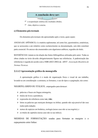 METODOLOGIA DA PESQUISA
RÚBIA MONTEIRO PIMENTEL
36
a recapitulação sintética dos resultados obtidos;
clara, objetiva e concisa.
c) Elementos pós-textuais
Os elementos pós-textuais são apresentados após o texto, quais sejam:
ANEXO (OU APÊNDICE): é a matéria suplementar, tal como leis, questionários, estatísticas,
que se acrescenta a um relatório como esclarecimento ou documentação, sem dele constituir
parte essencial. Os anexos são enumerados com algarismos arábicos, seguidos do título.
REFERÊNCIAS: tratam-se da relação das fontes bibliográficas utilizadas pelo autor. Todas as
obras citadas no texto deverão obrigatoriamente figurar nas referências. A padronização das
referências é seguida de acordo com a NBR (6023:2002) da ABNT - Associação Brasileira de
Normas Técnicas.
2.1.1.3 Apresentação gráfica da monografia
A apresentação gráfica é o modo de organização física e visual de um trabalho,
levando-se em consideração: a estrutura, os formatos, o uso de tipos e a paginação, tais como:
NEGRITO, GRIFO OU ITÁLICO, empregados para destacar:
palavras e frases em língua estrangeira;
títulos de livros e periódicos;
expressões de referência como ver, vide;
letras ou palavras que mereçam destaque ou ênfase, quando não seja possível dar esse
realce pela redação;
nomes de espécies em botânica, zoologia (nesse caso não se usa negrito); e
os títulos de capítulos (nesse caso não se usa itálico).
MEDIDAS DE FORMATAÇÃO: usadas para formatar as margens e o
espaçamento entre linhas:
A conclusão deve ser:
 