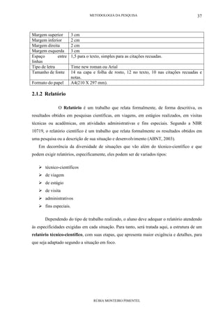 METODOLOGIA DA PESQUISA
RÚBIA MONTEIRO PIMENTEL
37
Margem superior 3 cm
Margem inferior 2 cm
Margem direita 2 cm
Margem esquerda 3 cm
Espaço entre
linhas
1,5 para o texto, simples para as citações recuadas.
Tipo de letra Time new roman ou Arial
Tamanho de fonte 14 na capa e folha de rosto, 12 no texto, 10 nas citações recuadas e
notas.
Formato do papel A4(210 X 297 mm).
2.1.2 Relatório
O Relatório é um trabalho que relata formalmente, de forma descritiva, os
resultados obtidos em pesquisas científicas, em viagens, em estágios realizados, em visitas
técnicas ou acadêmicas, em atividades administrativas e fins especiais. Segundo a NBR
10719, o relatório científico é um trabalho que relata formalmente os resultados obtidos em
uma pesquisa ou a descrição de sua situação e desenvolvimento (ABNT, 2003).
Em decorrência da diversidade de situações que vão além do técnico-científico e que
podem exigir relatórios, especificamente, eles podem ser de variados tipos:
técnico-científicos
de viagem
de estágio
de visita
administrativos
fins especiais.
Dependendo do tipo de trabalho realizado, o aluno deve adequar o relatório atendendo
às especificidades exigidas em cada situação. Para tanto, será tratada aqui, a estrutura de um
relatório técnico-científico, com suas etapas, que apresenta maior exigência e detalhes, para
que seja adaptado segundo a situação em foco.
 