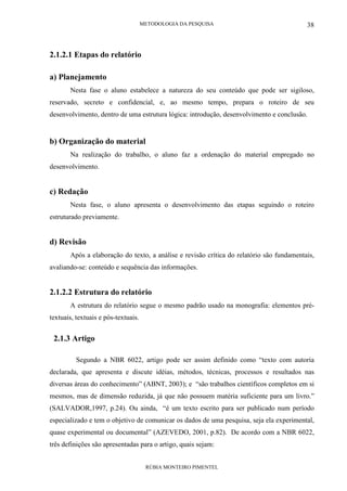 METODOLOGIA DA PESQUISA
RÚBIA MONTEIRO PIMENTEL
38
2.1.2.1 Etapas do relatório
a) Planejamento
Nesta fase o aluno estabelece a natureza do seu conteúdo que pode ser sigiloso,
reservado, secreto e confidencial, e, ao mesmo tempo, prepara o roteiro de seu
desenvolvimento, dentro de uma estrutura lógica: introdução, desenvolvimento e conclusão.
b) Organização do material
Na realização do trabalho, o aluno faz a ordenação do material empregado no
desenvolvimento.
c) Redação
Nesta fase, o aluno apresenta o desenvolvimento das etapas seguindo o roteiro
estruturado previamente.
d) Revisão
Após a elaboração do texto, a análise e revisão crítica do relatório são fundamentais,
avaliando-se: conteúdo e sequência das informações.
2.1.2.2 Estrutura do relatório
A estrutura do relatório segue o mesmo padrão usado na monografia: elementos pré-
textuais, textuais e pós-textuais.
2.1.3 Artigo
Segundo a NBR 6022, artigo pode ser assim definido como “texto com autoria
declarada, que apresenta e discute idéias, métodos, técnicas, processos e resultados nas
diversas áreas do conhecimento” (ABNT, 2003); e “são trabalhos científicos completos em si
mesmos, mas de dimensão reduzida, já que não possuem matéria suficiente para um livro.”
(SALVADOR,1997, p.24). Ou ainda, “é um texto escrito para ser publicado num período
especializado e tem o objetivo de comunicar os dados de uma pesquisa, seja ela experimental,
quase experimental ou documental” (AZEVEDO, 2001, p.82). De acordo com a NBR 6022,
três definições são apresentadas para o artigo, quais sejam:
 