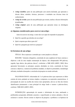 METODOLOGIA DA PESQUISA
RÚBIA MONTEIRO PIMENTEL
39
Artigo científico: parte de uma publicação com autoria declarada, que apresenta e
discute ideias, métodos, técnicas, processos e resultados nas diversas áreas do
conhecimento.
Artigo de revisão: parte de uma publicação que resume, analisa e discute informações
já publicadas.
Artigo original: parte de uma publicação que apresenta temas ou abordagens
originais.
a) Algumas considerações para escrever um artigo:
Antes de escrever um artigo, o autor deve ser capaz de responder às perguntas:
Qual foi a questão que abordou em seu artigo?
Qual a resposta que obteve para ela?
Qual foi a pergunta que motivou a pesquisa?
b) Estrutura de um artigo:
TÍTULO. Deve expressar o conteúdo que o autor propõe-se a discutir.
RESUMO. “elemento obrigatório, constituído de uma seqüência de frases concisas e
objetivas e não de uma simples enumeração de tópicos, não ultrapassando 500 palavras,
seguido, logo abaixo, das palavras chaves”, conforme a NBR 6028 (ABNT, 2005). Deve
apresentar brevemente os principais assuntos abordados no texto, constituído de frases
concisas e objetivas, a natureza do problema estudado, os objetivos pretendidos, metodologia
utilizada, resultados alcançados e conclusões da pesquisa ou estudo realizado.
PALAVRAS-CHAVE: relacionadas de 3 a 6 palavras-chave que expressem as idéias
centrais do texto, podendo ser termos simples e compostos, ou expressões características. A
preocupação do autor na escolha dos termos mais apropriados, deve-se ao fato dos leitores
identificarem prontamente o tema principal do artigo lendo o resumo e palavras-chave,
conforme NBR 6022 (ABNT, 2003).
INTRODUÇÃO: apresentação do assunto e delimitação do tema, analisando a
problemática pesquisada, definindo conceitos e especificando os termos adotados a fim de
esclarecer o assunto. Devem constar os objetivos da pesquisa; o problema e as hipóteses de
 