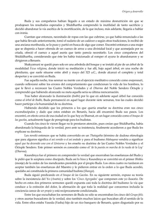 Origen y desarrollo
9
Buda y sus compañeros habían llegado a un estado de máxima desnutrición sin que se
produjesen los resultados esperados y Shiddhartha comprendió la inutilidad de tanto sacrificio y
decidió abandonar la vía ascética de la mortificación, de la que incluso, más adelante, llegaría a hablar
con ironía.
Cuentan que entonces, necesitado de ropas con las que cubrirse, ya que había renunciado a las
que había llevado anteriormente, tomó el sudario de un cadáver o según otras tradiciones, lo recibió de
una anciana moribunda, se lo puso y partió en busca de algo que comer. Encontró entonces a una mujer
que se disponía a hacer ofrenda de un cuenco de arroz a una divinidad local y que aconsejada por su
criada, ofreció el cuenco a aquel asceta que tanto parecía necesitarlo. Los cinco compañeros del
Shidddhartha, considerando que éste les había traicionado al romper el ayuno le abandonaron y se
dirigieron a Benarés.
Shakyamuni se quedó pues solo en una arboleda del bosque y se instaló al pie de un árbol de la
modalidad Ficus religiosa, donde inició su meditación y fue allí, bajo aquel árbol, en una noche de
plenilunio, que suele situarse entre abril y mayo del 523 a.C., donde alcanzó el completo y total
despertar y se convirtió en Buda.
Fue aquella noche, tras serenar su mente con el ejercicio meditativo conocido como anapanasati,
cuando reflexionó sobre los errores del comportamiento que condicionan la vida de los hombres, lo
que le llevó a reconocer las Cuatro Nobles Verdades y el Dharma del Noble Sendero Óctuple y
comprendió que habiendo alcanzado su meta aquella sería su última reencarnación.
Tras haber alcanzado la iluminación (bodhi) por lo que en adelante aquel árbol fue conocido
como el árbol de Bodhi, Buda permaneció en aquel lugar durante siete semanas, tras las cuales decidió
hacer partícipe a la humanidad de su doctrina.
Habiendo decidido que los primeros a los que quería enseñar su doctrina eran sus cinco
excondiscípulos y dado que estos estaban en Benarés, hacia allí encaminó Buda sus pasos. Los
encontró, en efecto cerca de esa ciudad en lo que hoy es Sharnat, en un lugar conocido como el bosque de
las gacelas, actualmente lugar de peregrinaje para los budistas.
Cuando los cinco le vieron llegar no le prestaron atención, pues creían que Shiddhartha, había
abandonado la búsqueda de la verdad, pero ante su insistencia, finalmente accedieron a que Buda les
explicase su doctrina.
Les reveló entonces que se había convertido en un Thatagatha (término de dudosa etimología
que para algunos significa el así venido o el así andado y para el budismo Mahayana vendría a significar
aquel que ha devenido uno con el Universo y les enseño su doctrina de las Cuatro Nobles Verdades y el
Óctuple Sendero. Este primer sermón es conocido como el ‘de la puesta en marcha de la rueda de la Ley’
(Dharma).
Kaundinya fue el primero en comprender la verdad que encerraban las enseñanzas del Buda y
le pidió que le aceptara como discípulo, Buda así lo hizo y Kaundinya se convirtió en el primer Bhikku
(monje) de la orden de los mendicantes presidida por el propio Buda. Los otros cuatro no tardaron en
aceptar también las enseñanzas del Maestro y le pidieron entrar en la orden a lo que Buda accedió,
quedaba así constituida la primera comunidad budista (Shanga).
Buda siguió predicando en el bosque de las Gacelas. En su siguiente sermón, expuso su teoría
sobre la inexistencia del Yo (Anatta) y sobre los ‘Cinco Agregados’ que componen este yo ilusorio. De
hecho en estos dos primeros sermones quedó expuesta casi toda la doctrina del budismo: la vía que
conduce a la extinción del dolor, la afirmación de que toda la realidad que conocemos incluida la
conciencia carece de ser propio y está recíprocamente condicionada.
Entre los que escuchaban los sermones de Buda no sólo se encontraban los cinco del Grupo feliz
y otros ascetas buscadores de la verdad, sino también muchos laicos que buscaban allí el sentido de la
vida. Entre ellos estaba Yasoda (Yasha) hijo de un rico banquero de Benarés, quien disgustado por su
 
