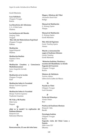 Seguir la senda. Introducción al Budismo
100
Gordi Marimón
Loca Sabiduría
Chogyam Trungpa
Kairós
Los Beneficios del Altruismo
S. S. el Dalai Lama
Olañeta
Los Jardineros del Mundo
Songang Tulku
Troquel
Más Allá del Materialismo Espiritual
Chogyam Trungpa
Edhasa
Meditación
Sogyal Rinpoché
Olañeta
Meditación Budista
Piyadassi Thera
Cedel
Meditación Creadora y Consciencia
Multidimensional
Lama Anagarika Govinda
Kier
Meditación en la Acción
Chogyam Trungpa
Edaf
Meditación Sobre la Vacuidad
Khenpo Tsultrim Gyamtso
Olañeta
Meditación Sobre la Vacuidad
Khenpo Tsultrim Gyamtso
Tradición Unanime
Mi Vida y Mi Pueblo
Dalai Lama
Noguer
Q
¿Qué es la mente?: La explicación del
budismo tibetano
Rimpoché Lati
Ediciones Dharma
R
Reencarnación, El caso del niño lama
Magos y Místicos del Tibet
Alexandra David-Néel
Indigo
Manual de Meditación
G. Kelsang Gyatso
Tharpa
Manual de Meditación
G. Kelsang Gyatso
Gordi Marimón
Más Allá del Egoísmo
Gushe Tamding Gyatso
Amara
Muerte y reencarnación
según el budismo tibetano
Gueshe Tamding
Gordi Marimón
Misterios budistas. Doctrina y
secretos del Shambhala. La Senda
Sagrada del Guerrero
Chogyam Trungpa
Kairos
Mujeres de Sabiduría
Tsutrim Allione
Libros de la Liebre de Marzo
N
Nacido en Tibet
Chögyam Trungpa
Luis Cárcamo
P
Perlas del Himalaya
Vimala Thakar
Kier
Práctica del budismo tibetano
Rimpoché Kalu
Barath
Psicología budista
Chögyam Trungpa
Kairos
Segunda visita del Dalai Lama a
España
Dalai Lama XIV
Dharma
 