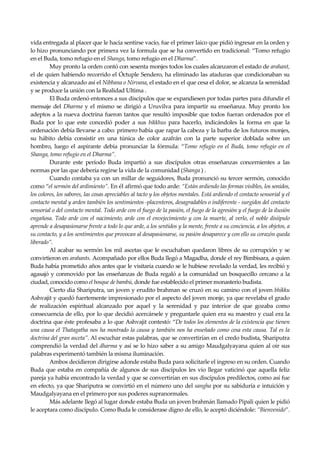 Seguir la senda. Introducción al Budismo
10
vida entregada al placer que le hacía sentirse vacío, fue el primer laico que pidió ingresar en la orden y
lo hizo pronunciando por primera vez la formula que se ha convertido en tradicional: “Tomo refugio
en el Buda, tomo refugio en el Shanga, tomo refugio en el Dharma”.
Muy pronto la orden contó con sesenta monjes todos los cuales alcanzaron el estado de arahant,
el de quien habiendo recorrido el Óctuple Sendero, ha eliminado las ataduras que condicionaban su
existencia y alcanzado así el Nibbana o Nirvana, el estado en el que cesa el dolor, se alcanza la serenidad
y se produce la unión con la Realidad Ultima .
El Buda ordenó entonces a sus discípulos que se expandiesen por todas partes para difundir el
mensaje del Dharma y el mismo se dirigió a Uruvilva para impartir su enseñanza. Muy pronto los
adeptos a la nueva doctrina fueron tantos que resultó imposible que todos fueran ordenados por el
Buda por lo que este concedió poder a sus bikkhus para hacerlo, indicándoles la forma en que la
ordenación debía llevarse a cabo: primero había que rapar la cabeza y la barba de los futuros monjes,
su hábito debía consistir en una túnica de color azafrán con la parte superior doblada sobre un
hombro, luego el aspirante debía pronunciar la fórmula: “Tomo refugio en el Buda, tomo refugio en el
Shanga, tomo refugio en el Dharma”.
Durante este período Buda impartió a sus discípulos otras enseñanzas concernientes a las
normas por las que debería regirse la vida de la comunidad (Shanga ) .
Cuando contaba ya con un millar de seguidores, Buda pronunció su tercer sermón, conocido
como “el sermón del ardimiento”. En él afirmó que todo arde: “Están ardiendo las formas visibles, los sonidos,
los colores, los sabores, las cosas apreciables al tacto y los objetos mentales. Está ardiendo el contacto sensorial y el
contacto mental y arden también los sentimientos -placenteros, desagradables o indiferente - surgidos del contacto
sensorial o del contacto mental. Todo arde con el fuego de la pasión, el fuego de la agresión y el fuego de la ilusión
engañosa. Todo arde con el nacimiento, arde con el envejecimiento y con la muerte, al verlo, el noble disíipulo
aprende a desapasionarse frente a todo lo que arde, a los sentidos y la mente, frente a su conciencia, a los objetos, a
su contacto, y a los sentimientos que provocan al desapasionarse, su pasión desaparece y con ello su corazón queda
liberado”.
Al acabar su sermón los mil ascetas que le escuchaban quedaron libres de su corrupción y se
convirtieron en arahants. Acompañado por ellos Buda llegó a Magadha, donde el rey Bimbisara, a quien
Buda había prometido años antes que le visitaría cuando se le hubiese revelado la verdad, les recibió y
agasajó y conmovido por las enseñanzas de Buda regaló a la comunidad un bosquecillo cercano a la
ciudad, conocido como el bosque de bambú, donde fue establecido el primer monasterio budista.
Cierto día Shariputra, un joven y erudito brahman se cruzó en su camino con el joven bhikku
Ashvajit y quedó fuertemente impresionado por el aspecto del joven monje, ya que revelaba el grado
de realización espiritual alcanzado por aquel y la serenidad y paz interior de que gozaba como
consecuencia de ello, por lo que decidió acercársele y preguntarle quien era su maestro y cual era la
doctrina que éste profesaba a lo que Ashvajit contestó: “De todos los elementos de la existencia que tienen
una causa el Thatagatha nos ha mostrado la causa y también nos ha enseñado como cesa esta causa. Tal es la
doctrina del gran asceta”. Al escuchar estas palabras, que se convertirían en el credo budista, Shariputra
comprendió la verdad del dharma y así se lo hizo saber a su amigo Maudgalyayana quien al oir sus
palabras experimentó también la misma iluminación.
Ambos decidieron dirigirse adonde estaba Buda para solicitarle el ingreso en su orden. Cuando
Buda que estaba en compañía de algunos de sus discípulos les vio llegar vaticinó que aquella feliz
pareja ya había encontrado la verdad y que se convertirían en sus discípulos predilectos, como así fue
en efecto, ya que Shariputra se convirtió en el número uno del sangha por su sabiduría e intuición y
Maudgalyayana en el primero por sus poderes supranormales.
Más adelante llegó al lugar donde estaba Buda un joven brahmán llamado Pipali quien le pidió
le aceptara como discípulo. Como Buda le considerase digno de ello, le aceptó diciéndole: ”Bienvenido”.
 