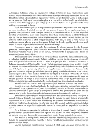 Origen y desarrollo
11
Acto seguido Buda inició una de sus prédicas, pero en lugar de hacerlo del modo progresivo que le era
habitual, expuso la esencia de su doctrina en sólo tres o cuatro palabras, después viendo la mirada de
Pipali tomo un flor del suelo, la torció ligeramente y miró a los ojos de Pipali. Cuenta la tradición que
en ese momento Pipali logró l.a realización plena y se convirtió en arahant por lo que adelante fue
conocido como Mahakasypaya, el gran kashypaya. A la muerte de Buda fue él quien le sucedió como
máximo responsable de la Shanga .
Buda, atendiendo la petición de su padre se dirigió de nuevo a Kapilavastu siete años después
de haber abandonado la ciudad, una vez allí para ganarse el respeto de sus orgullosos paisanos y
parientes tuvo que realizar varios prodigios tras lo cual y habiendo escuchado su doctrina se ganó el
respeto y la veneración de todos. Visitó a su esposa Yashodhara quien desde que se había enterado del
tipo de vida que llevaba Buda ella misma la había adoptado por lealtad hacia él. Rahula, que por
entonces contaba siete años de edad, compareció ante su padre para, tal como le había indicado su
madre, preguntarle sobre su herencia, la respuesta de Buda fue llevarle con él haciéndole entrar en el
sangha. donde al cumplir los veintiún años se convertiría en monje.
Por entonces eran ya varios miles los seguidores del dharma, algunos de ellos hombres
poderosos e incluso reyes que, con sus donativos, permitieron la creación de varios monasterios donde
los monjes pudieron pasar la época de las lluvias, interrumpiendo la peregrinación a la que se
entregaban durante el resto del año.
Transcurrida la quinta estación de las lluvias desde que Shiddhartha alcanzara la iluminación,
y hallándose Shuddodhana agonizante, Buda se trasladó de nuevo a Kapilavistu donde permaneció
junto a su padre hasta la muerte de éste. La reina Mahaprajapati, tras la muerte de su marido y
habiendo ingresado en el Shanga su hijo Nanda y Rahula a quien consideraba como su nieto, expresó
su deseo de pertenecer también a la comunidad, pero en el Shanga no había bhikshuni, (monjas), por lo
que el Thatagatha le dijo que no era posible. Sin embargo, la reina no se desanimó por ello y secundada
por unas quinientas mujeres que se habían cortado el pelo y vestido las túnicas de color azafrán,
decidió seguir al Buda hasta Vaishali adonde éste se dirigió al abandonar Kapalavistu. De nuevo
volvió a insistir la reina y de nuevo Buda se negó, pero al fin, vista su insistencia, accedió a que las
mujeres pudieran ser monjas si estas aceptaban ocho normas entre las que figuraba la de que las
bhikkusines, deberían aceptar la autoridad de los bhikshus (monjes) en determinadas circunstancias.
También Yashodara entró en la orden y ambas llegaron a alcanzar la condición de arahant.
Durante la novena estación de las lluvias dos monjes, uno especialista en vinaya (las reglas de la
vida monacal) y otro experto en sutras (los sermones de Buda) entraron en discusión amenazando con
dividir la comunidad. A pesar de que el Thatagatha les exhortó para que hicieran las paces estos se
negaron ante lo cual el Thatagatha abandonó el monasterio y se retiró en soledad a un bosque.
Transcurrido algún tiempo los monjes se lamentaban de la ausencia del maestro y le dijeron a
Ananda (primo y discípulo muy amado de Buda) que les gustaría oír algún discurso pronunciado
directamente por el Maestro, fueron pues en su busca y tras postrarse ante el Maestro éste les predicó
el dharma. Finalmente, el especialista en sutra, que había sido apartado del shanga, reconoció haber
cometido un error por lo que de acuerdo con las normas del vinaya, pudo ser aceptado de nuevo en la
orden.
En la decimotercera estación de las lluvias y al cumplirse la mayoría de edad de Rahula, su
padre le instruyó personalmente sobre varios aspectos de la doctrina y el joven comprendió la verdad
de la misma por lo que, el mismo día en que se proclamó monje, alcanzó la condición de arahant.
Año tras otro, el Buda pasaba la estación de las lluvias en Shravasty, después se trasladaba a las
llanuras del Ganges central donde predicaba el dharma y establecía nuevas normas complementarias
para la vida en la Shanga.
Cuando Shakyamuni cumplió sesenta y dos años de edad, surgió una grave amenaza para su
 