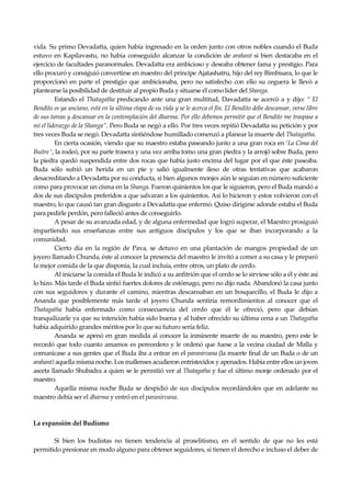 Seguir la senda. Introducción al Budismo
12
vida. Su primo Devadatta, quien había ingresado en la orden junto con otros nobles cuando el Buda
estuvo en Kapilavastu, no había conseguido alcanzar la condición de arahant si bien destacaba en el
ejercicio de facultades paranormales. Devadatta era ambicioso y deseaba obtener fama y prestigio. Para
ello procuró y consiguió convertirse en maestro del príncipe Ajatashatru, hijo del rey Bimbisara, lo que le
proporcionó en parte el prestigio que ambicionaba, pero no satisfecho con ello su ceguera le llevó a
plantearse la posibilidad de destituir al propio Buda y situarse él como líder del Shanga.
Estando el Thatagatha predicando ante una gran multitud, Davadatta se acercó a y dijo: “ El
Bendito es ya anciano, está en la última etapa de su vida y se le acerca el fin. El Bendito debe descansar, verse libre
de sus tareas y descansar en la contemplación del dharma. Por ello debemos permitir que el Bendito me traspase a
mí el liderazgo de la Shanga”. Pero Buda se negó a ello. Por tres veces repitió Devadatta su petición y por
tres veces Buda se negó. Devadatta sintiéndose humillado comenzó a planear la muerte del Thatagatha.
En cierta ocasión, viendo que su maestro estaba paseando junto a una gran roca en ‘La Cima del
Buitre ‘, la rodeó, por su parte trasera y una vez arriba tomo una gran piedra y la arrojó sobre Buda, pero
la piedra quedó suspendida entre dos rocas que había justo encima del lugar por el que éste paseaba.
Buda sólo sufrió un herida en un pie y salió igualmente ileso de otras tentativas que acabaron
desacreditando a Devadatta por su conducta, si bien algunos monjes aún le seguían en número suficiente
como para provocar un cisma en la Shanga. Fueron quinientos los que le siguieron, pero el Buda mandó a
dos de sus discípulos preferidos a que salvaran a los quinientos. Así lo hicieron y estos volvieron con el
maestro, lo que causó tan gran disgusto a Devadatta que enfermó. Quiso dirigirse adonde estaba el Buda
para pedirle perdón, pero falleció antes de conseguirlo.
A pesar de su avanzada edad, y de alguna enfermedad que logró superar, el Maestro prosiguió
impartiendo sus enseñanzas entre sus antiguos discípulos y los que se iban incorporando a la
comunidad.
Cierto día en la región de Pava, se detuvo en una plantación de mangos propiedad de un
joyero llamado Chunda, éste al conocer la presencia del maestro le invitó a comer a su casa y le preparó
la mejor comida de la que disponía, la cual incluía, entre otros, un plato de cerdo.
Al iniciarse la comida el Buda le indicó a su anfitrión que el cerdo se lo sirviese sólo a él y éste así
lo hizo. Más tarde el Buda sintió fuertes dolores de estómago, pero no dijo nada. Abandonó la casa junto
con sus seguidores y durante el camino, mientras descansaban en un bosquecillo, el Buda le dijo a
Ananda que posiblemente más tarde el joyero Chunda sentiría remordimientos al conocer que el
Thatagatha había enfermado como consecuencia del cerdo que él le ofreció, pero que debían
tranquilizarle ya que su intención había sido buena y al haber ofrecido su última cena a un Thatagatha
había adquirido grandes méritos por lo que su futuro sería feliz.
Ananda se apenó en gran medida al conocer la inminente muerte de su maestro, pero este le
recordó que todo cuanto amamos es perecedero y le ordenó que fuese a la vecina ciudad de Malla y
comunicase a sus gentes que el Buda iba a entrar en el paranirvana (la muerte final de un Buda o de un
arahant) aquella misma noche. Los mallenses acudieron entristecidos y apenados. Había entre ellos un joven
asceta llamado Shubadra a quien se le permitió ver al Thatagatha y fue el último monje ordenado por el
maestro.
Aquella misma noche Buda se despidió de sus discípulos recordándoles que en adelante su
maestro debía ser el dharma y entró en el paranirvana.
La expansión del Budismo
Si bien los budistas no tienen tendencia al proselitismo, en el sentido de que no les está
permitido presionar en modo alguno para obtener seguidores, sí tienen el derecho e incluso el deber de
 