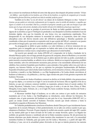 Origen y desarrollo
13
dar a conocer las enseñanzas de Buda tal como éste dijo pocos días después del primer sermón: “Id lejos
- oh, bikkhus - para beneficio de los hombres, por el bien de los hombres, en espíritu de compasión por el mundo.
Proclamad la gloriosa Doctrina, predicad una vida de santidad, perfecta y pura”.
También en la obra ‘La voz del silencio’ un clásico de la tradición Mahayana se dice: “Indicad el
Camino, ya que podría ser entrevisto confusamente por la mayoría, como la estrella del atardecer, a aquellos que
siguen su sendero en la oscuridad. Dad luz y consuelo al peregrino cansado y que cada uno busque al que sabe
menos que él, al que está carente, desolado y tiene hambre del pan de la Sabiduría y haced que oiga la Ley”.
En la época en que se produjo el parinirvana de Buda no había quedado constancia escrita
alguna de su doctrina ya que el Thathagata no predicaba a sus discípulos la doctrina mediante el uso de
formulas rígidas, sino que les trasmitía de una forma viva sus experiencias espirituales. Pero
desaparecido él, sus discípulos sintieron la necesidad de unificar su exposición, tanto del vinaya
(disciplina) como del dharma (moral) como del abbhidarma (psicología y filosofía) quedando así
constituido, si bien por el momento en expresión oral, lo que a partir del 100 a.C. comenzó a ser puesto
por escrito en lengua pali y que sería conocido en adelante como Tipitaka, el Canon budista.
Su propagación se debió en gran medida a su valor intrínseco y al fervor misionero de sus
seguidores, pero es innegable que su expansión no habría sido tanta ni tan rápida sin el apoyo de
hombres poderosos e incluso reyes y emperadores que abrazaron el credo budista.
Así ocurrió por ejemplo con Asoka (270-230 a.C.) emperador de la India y fundador de la
dinastía Maurya quien, tras un largo periodo de guerras de conquista, abrazó el Budismo y se convirtió
en el que quizá sea el único rey de la historia que en pleno ejercicio de todo su poder, acumulado en
parte merced a cruentas batallas, se adhirió a la no violencia. Abolió en su imperio las guerras, prohibió
matar animales, salvo los estrictamente necesarios para proveer a las necesidades alimenticias de sus
súbditos, hizo construir hospitales para hombres y para animales e hizo grabar sobre roca, por todo su
imperio, sus famosos Edictos, en los que se exponían los principios fundamentales del Budismo.
Expandió el budismo por toda la India hasta Cachemira, envió emisarios a Grecia y Siria para predicar
la doctrina y mandó a su hijo Mahinda y a su Hija Sanghamiotta a Sri Lanka donde convirtieron al
budismo al soberano y a la población y, aún hoy, sigue siendo este país el más genuino exponente del
budismo Theravada.
Tras la muerte de Asoka el budismo comenzó su declive en la India debido a las persecuciones
de que fue objeto, y se acentuó en el siglo V con la invasión de los hunos. Ello no significó el fin de su
historia, ya que por entonces comenzó también su expansión, primero hacia el sureste asiático: Sri
Lanka, Myanmar, Tailandia, Laos y Camboya; luego por el norte y el este de Asia, China, el Tibet,
Mongolia, Corea, Japón, Vietnam, etc. y en el siglo XX, hacia occidente: Europa, América del Norte y
otras partes del mundo.
A Myanmar también llegó el budismo, no se sabe con certeza si por medio de emisarios
mandados por el rey Asoka o fue Buddhaghosa su introductor, como afirman los birmanos. En
cualquier caso, el gran promotor del budismo en este país fue el rey Anawratha (1044-1077 d.C.) a
quien un monje errante convirtió al budismo Theravada, escuela que desde entonces y hasta la
actualidad es seguida en Birmania, hoy Myanmar.
En Tailandia probablemente conocieron el budismo desde China por lo que inicialmente fueron
seguidores de la escuela Mahayana. si bien posteriormente, no se sabe con certeza cuando ni por que,
adoptaron el budismo Theravada. El gran impulso lo recibió esta escuela a partir del siglo XIV, cuando
un rey siamés pidió que le fuese enviado de Sri Lanka un monje theravada, quien a su llegada fue
recibido con grandes honores y nombrado jefe de la Orden monástica siamesa. De ahí provienen las
buenas relaciones que desde entonces y hasta nuestros días mantienen la casa real y la comunidad
monástica budista en Tailandia, paìs que junto con Sri Lanka y Myanmar, y a partir del siglo XIV,
Camboya y Laos, son en la actualidad países theravadas en los que se intenta preservar las esencias
 