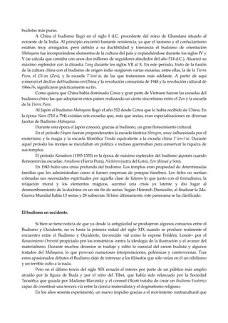 Seguir la senda. Introducción al Budismo
14
budistas más puras.
A China el budismo llegó en el siglo I d.C. procedente del reino de Ghandara situado al
noroeste de la India. Al principio encontró bastante resistencia, ya que el taoísmo y el confucianismo
estaban muy arraigados, pero debido a su ductibilidad y tolerancia el budismo de orientación
Mahayana fue incorporándose elementos de la cultura del país y expandiéndose durante los siglos IV y
V (se calcula que contaba con unos dos millones de seguidores alrededor del año 514 d.C.). Alcanzó su
máximo esplendor con la dinastía Tang durante los siglos VII al X. En este período, fruto de la fusión
de la cultura china con el budismo de origen indio surgieron varias escuelas, entre ellas, la de la Tierra
Pura, el Ch´an (Zen), y la escuela T´ient´ai, de las que trataremos más adelante. A partir de aquí
comenzó el declive del budismo en China y la revolución comunista de 1948 y la revolución cultural de
1966-76, significaron prácticamente su fin.
Como quiera que China había dominado Corea y gran parte de Vietnam fueron las escuelas del
budismo chino las que adoptaron estos países realizando un cierto sincretismo entre el Zen y la escuela
de la Tierra Pura.
Al Japón el budismo Mahayana llegó el año 552 desde Corea que lo había recibido de China. En
la época Nara (710 a 794) existían seis escuelas que, más que sectas, eran especializaciones en diversas
facetas de Budismo Mahayana.
Durante esta época el Japón conoció, gracias al budismo, un gran florecimiento cultural.
En el periodo Heyan fueron preponderantes la escuela tántrica Shingon, muy influenciada por el
esoterismo y la magia y la escuela filosófica Tendai equivalente a la escuela china T´ien-t´ai. Durante
aquel periodo los monjes se mezclaban en política e incluso guerreaban para conservar la riqueza de
sus templos.
El periodo Kamakura (1185-1333) es la época de máximo esplendor del budismo japonés cuando
florecieron las escuelas: Amidismo (Tierra Pura), Nichiren (sutra del Loto), Zen (Rinsai y Soto).
En 1945 hubo una crisis profunda del budismo. Los templos eran propiedad de determinadas
familias que los administraban como si fuesen empresas de pompas fúnebres. Los fieles no sentían
colmadas sus necesidades espirituales por aquella clase de líderes lo que junto con el formalismo, la
relajación moral y los elementos mágicos, acentuó una crisis ya latente y dio lugar al
desmembramiento de la doctrina en un sin fin de sectas. Según Heinrich Dumoulin, al finalizar la 2da.
Guerra Mundial había 13 sectas y 28 subsectas. Si bien últimamente, este panorama se ha clarificado.
El budismo en occidente.
Si bien se tiene noticia de que ya desde la antigüedad se produjeron algunos contactos entre el
Budismo y Occidente, no es hasta la primera mitad del siglo XIX cuando se produce realmente el
encuentro entre el Budismo y Occidente, favorecido -tal como lo expone Frédéric Lenoir– por el
Renacimiento Oriental propiciado por los románticos contra la ideología de la ilustración y el avance del
materialismo. Durante muchos decenios se tradujo y editó lo esencial del canon budista y algunos
tratados del Mahayana, lo que provocó numerosas interpretaciones, polémicas y controversias. Tras
estos apasionados debates el Budismo dejó de interesar a los filósofos que sólo veían en él un nihilismo
y un terrible culto a la nada.
Pero en el último tercio del siglo XIX renació el interés por parte de un público más amplio
atraído por la figura de Buda y por el mito del Tibet, que había sido relanzado por la Sociedad
Teosófica que guiada por Madame Blavatsky y el coronel Olcott trataba de crear un Budismo Esotérico
capaz de constituir una tercera vía entre la ciencia materialista y el dogmatismo religioso.
En los años sesenta experimentó, un nuevo impulso gracias a el movimiento contracultural que
 