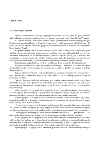 Seguir la senda. Introducción al Budismo
16
LA DOCTRINA
Las Cuatro Nobles Verdades
Si fuera posible reducir a unos pocos preceptos el enorme caudal de sabiduría que contiene la
doctrina budista, podríamos considerar que se encuentra representado en las Cuatro Nobles Verdades.
La primera de estas ‘Cuatro Nobles Verdades’, afirma que la vida es sufrimiento; la segunda: que
el sufrimiento es producido por el deseo; la tercera: que es posible poner fin a tal sufrimiento; y la
cuarta: que hay un sendero, un camino que pone fin al deseo y conduce al Nirvana y ese camino es el
Noble Sendero Óctuple.
La primera noble Verdad (dukkha) se suele traducir como la noble verdad del sufrimiento pero
significa también imperfección, impermanencia, conflicto, vacío, no substancialidad, etc. Es esta
afirmación, interpretada en un sentido demasiado literal, la que ha hecho que el Budismo sea
considerado por muchos como una religión pesimista, pero según los budistas no se trata de una
visión pesimista sino realista, ya que el sufrimiento existe siempre en mayor o menor medida.
Para el budismo el sufrimiento puede ser considerado desde tres puntos de vista diferentes:
Primero: Dukkha-Dukkha. que comprende el sufrimiento, producido por todas las cosas
desagradables de la vida: la muerte, las frustraciones, el dolor, la pérdida de amigos, el trabajo
desagradable, etc.
Segundo: Viparinama dukkha. se refiere al sufrimiento causado por el cambio. A veces eres feliz o
estas contento, pero cuando dejas de serlo hay dolor producido por el cambio ya que todo lo que es
perecedero es dukkha.
Tercero: Samkhara dukkha. el sufrimiento que produce nuestro estado condicionado Para
entenderlo, conviene saber primero que el budismo considera al ser, individuo o yo, como una
combinación de fuerzas o de energías físicas y mentales que podemos dividir en cinco agregados
(Pancakkhandha)
Primer agregado - Es el agregado de la materia. La tierra, el agua, el fuego, el aire y sus derivados
o sea los órganos de los sentidos y lo que perciben estos órganos: sonidos, sabores, etc. así como los
pensamientos, ideas, conceptos, los cuales pertenecen al terreno de los objetos mentales.
Segundo agregado. -Es el agregado de las sensaciones. De todas las sensaciones, tanto agradables,
como desagradables o neutras que experimentamos en el contacto de los órganos físicos y el órgano
mental (manas), con el mundo exterior.
Órgano mental es un concepto típicamente budista que no debe ser confundido con el espíritu o el
alma, es una facultad o un órgano. Así como el ojo nos relaciona con el mundo de las formas, el órgano
mental nos relaciona con el mundo de las ideas, de los pensamientos que constituyen los objetos mentales.
Tercer agregado. -Es el agregado de las percepciones.Hay seis clases de percepciones –al
igual que las sensaciones - y son las percepciones que reconocen los objetos físicos y mentales.
Cuarto agregado. -Es el agregado de las formaciones mentales. Comprende todos los actos
volitivos, buenos y malos, o sea el Karma. Son actos voluntarios o volitivos: la atención, la voluntad, la
determinación, la confianza, la concentración, la sabiduría, la energía, el deseo, la repulsión o el odio, la
ignorancia, la vanidad, etc., hasta cincuenta y dos, todas las cuales tienen efectos kármicos.
Quinto agregado. -El agregado de la conciencia, que es una reacción, una respuesta que tiene por
 