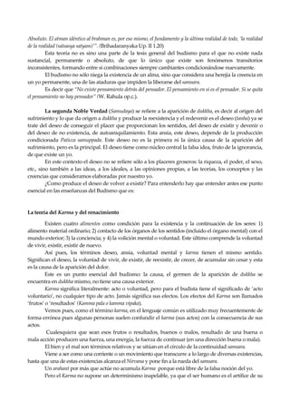 Seguir la senda. Introducción al Budismo
18
Absoluto. El atman idéntico al brahman es, por eso mismo, el fundamento y la última realidad de todo, ‘la realidad
de la realidad (satsasya satyam)’”. (Brihadaranyaka Up. II 1.20)
Esta teoría no es sino una parte de la tesis general del budismo para el que no existe nada
sustancial, permanente o absoluto, de que lo único que existe son fenómenos transitorios
inconsistentes, formando entre sí combinaciones siempre cambiantes condicionándose nuevamente.
El budismo no sólo niega la existencia de un alma, sino que considera una herejía la creencia en
un yo permanente, una de las ataduras que impiden la liberarse del samsara.
Es decir que “No existe pensamiento detrás del pensador. El pensamiento en sí es el pensador. Si se quita
el pensamiento no hay pensador” (W. Rahula op.c.).
La segunda Noble Verdad (Samudaya) se refiere a la aparición de dukkha, es decir al origen del
sufrimiento y lo que da origen a dukkha y produce la reexistencia y el redevenir es el deseo (tanha) ya se
trate del deseo de conseguir el placer que proporcionan los sentidos, del deseo de existir y devenir o
del deseo de no existencia, de autoaniquilamiento. Esta ansia, este deseo, depende de la producción
condicionada Paticca samuppada. Este deseo no es la primera ni la única causa de la aparición del
sufrimiento, pero es la principal. El deseo tiene como núcleo central la falsa idea, fruto de la ignorancia,
de que existe un yo.
En este contexto el deseo no se refiere sólo a los placeres groseros: la riqueza, el poder, el sexo,
etc., sino también a las ideas, a los ideales, a las opiniones propias, a las teorías, los conceptos y las
creencias que consideramos elaboradas por nuestro yo.
¿Como produce el deseo de volver a existir? Para entenderlo hay que entender antes ese punto
esencial en las enseñanzas del Budismo que es:
La teoría del Karma y del renacimiento
Existen cuatro alimentos como condición para la existencia y la continuación de los seres: 1)
alimento material ordinario; 2) contacto de los órganos de los sentidos (incluido el órgano mental) con el
mundo exterior; 3) la conciencia; y 4) la volición mental o voluntad. Este último comprende la voluntad
de vivir, existir, existir de nuevo.
Así pues, los términos deseo, ansia, voluntad mental y karma tienen el mismo sentido.
Significan el deseo, la voluntad de vivir, de existir, de reexistir, de crecer, de acumular sin cesar y esta
es la causa de la aparición del dolor.
Este es un punto esencial del budismo: la causa, el germen de la aparición de dukkha se
encuentra en dukkha mismo, no tiene una causa exterior.
Karma significa literalmente: acto o voluntad, pero para el budista tiene el significado de ‘acto
voluntario’, no cualquier tipo de acto. Jamás significa sus efectos. Los efectos del Karma son llamados
‘frutos’ o ‘resultados’ (Kamma pala o kamma vipaka).
Vemos pues, como el término karma, en el lenguaje común es utilizado muy frecuentemente de
forma errónea pues algunas personas suelen confundir el karma (sus actos) con la consecuencia de sus
actos.
Cualesquiera que sean esos frutos o resultados, buenos o malos, resultado de una buena o
mala acción producen una fuerza, una energía, la fuerza de continuar (en una dirección buena o mala).
El bien y el mal son términos relativos y se sitúan en el círculo de la continuidad samsara.
Viene a ser como una corriente o un movimiento que transcurre a lo largo de diversas existencias,
hasta que una de estas existencias alcanza el Nirvana y pone fin a la rueda del samsara.
Un arahant por más que actúe no acumula Karma porque está libre de la falsa noción del yo.
Pero el Karma no supone un determinismo inapelable, ya que el ser humano es el artífice de su
 