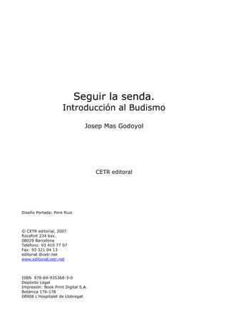 ¿Qué es el Budismo?
1
Seguir la senda.
Introducción al Budismo
Josep Mas Godoyol
CETR editoral
Diseño Portada: Pere Rius
© CETR editorial, 2007
Rocafort 234 bxs.
08029 Barcelona
Teléfono: 93 410 77 07
Fax: 93 321 04 13
editorial @cetr.net
www.editorial.cetr.net
ISBN 978-84-935368-3-0
Depósito Legal
Impresión: Book Print Digital S.A.
Botánica 176-178
08908 L’Hospitalet de Llobregat
 