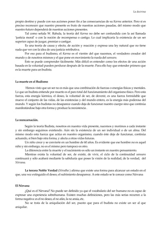 La doctrina
19
propio destino y puede con sus acciones poner fin a las consecuencias de su Karma anterior. Pero si es
preciso reconocer que nuestro presente es fruto de nuestras acciones pasadas, del mismo modo que
nuestro futuro dependerá de nuestras acciones presentes.
Tal como señala W. Rahula, la teoría del Karma no debe ser confundida con la así llamada
‘justicia moral’ o con la noción de recompensa o castigo. Lo cual implicaría la existencia de un ser
superior capaz de juzgar, premiar o castigar.
Es una teoría de causa y efecto, de acción y reacción y expresa una ley natural que no tiene
nada que ver con la idea de una justicia retributiva.
Por eso para el budismo, el Karma es el vientre del que nacemos, el verdadero creador del
mundo y de nosotros mismos y el que pone en movimiento la rueda del samsara.
Esto se puede comprender fácilmente. Más difícil es entender como los efectos de una acción
basada en la voluntad pueden perdurar después de la muerte. Para ello hay que entender primero que
es la muerte para un budista.
La muerte en el Budismo
Hemos visto que un ser no es más que una combinación de fuerzas o energías físicas y mentales.
Lo que un budista entiende por muerte es el paro total del funcionamiento del organismo físico. Pero esta
fuerza, esta energía kàrmica, el deseo, la voluntad de ser, de devenir, es una fuerza formidable que
mueve el conjunto de las vidas, de las existencias y del mundo entero, es la energía más poderosa del
mundo. Y según los budistas no desaparece cuando deja de funcionar nuestro cuerpo sino que continúa
manifestándose bajo otra forma y produce la reexistencia .
La reencarnación.
Según la teoría Budista, nosotros en nuestra vida presente, nacemos y morimos a cada instante
y sin embargo seguimos existiendo. Aún sin la existencia de un ser individual o de un alma. Del
mismo modo esta fuerza que actúa en nuestro organismo, cuando éste deja de funcionar, continúa
actuando, si bien bajo otra forma, y afecta a otras vidas futuras.
Un niño crece y se convierte en un hombre de 60 años. Es evidente que ese hombre no es aquel
niño y sin embargo, no es el mismo pero tampoco es otro.
La diferencia entre la muerte y el nacimiento es sólo un instante en nuestro pensamiento.
Mientras exista la voluntad de ser, de existir, de vivir, el ciclo de la continuidad samsara
continuará y sólo acabará mediante la sabiduría que posee la visión de la realidad, de la verdad, del
Nirvana.
La tercera Noble Verdad (Nirodha ) afirma que existe una forma para alcanzar un estado en el
que, una vez extinguido el deseo, el sufrimiento desaparece. A este estado se le conoce como Nirvana
El Nirvana
¿Qué es el Nirvana? No puede ser definido ya que el vocabulario del ser humano no es capaz de
expresar una experiencia sobrehumana. Existen muchas definiciones, pero las más serias recurren a la
forma negativa: es el no deseo, el no afán, la no ansia, etc.
No se trata de la aniquilación del ser, puesto que para el budista no existe un ser al que
aniquilar.
 