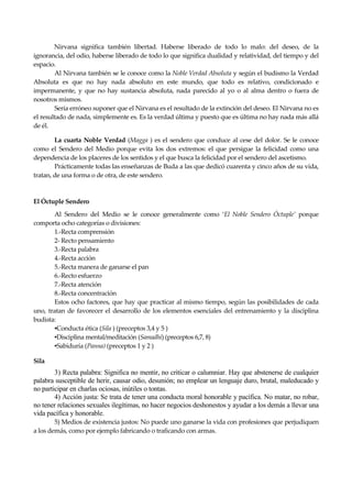 Seguir la senda. Introducción al Budismo
20
Nirvana significa también libertad. Haberse liberado de todo lo malo: del deseo, de la
ignorancia, del odio, haberse liberado de todo lo que significa dualidad y relatividad, del tiempo y del
espacio.
Al Nirvana también se le conoce como la Noble Verdad Absoluta y según el budismo la Verdad
Absoluta es que no hay nada absoluto en este mundo, que todo es relativo, condicionado e
impermanente, y que no hay sustancia absoluta, nada parecido al yo o al alma dentro o fuera de
nosotros mismos.
Sería erróneo suponer que el Nirvana es el resultado de la extinción del deseo. El Nirvana no es
el resultado de nada, simplemente es. Es la verdad última y puesto que es última no hay nada más allá
de él.
La cuarta Noble Verdad (Magga ) es el sendero que conduce al cese del dolor. Se le conoce
como el Sendero del Medio porque evita los dos extremos: el que persigue la felicidad como una
dependencia de los placeres de los sentidos y el que busca la felicidad por el sendero del ascetismo.
Prácticamente todas las enseñanzas de Buda a las que dedicó cuarenta y cinco años de su vida,
tratan, de una forma o de otra, de este sendero.
El Óctuple Sendero
Al Sendero del Medio se le conoce generalmente como ‘El Noble Sendero Óctuple’ porque
comporta ocho categorías o divisiones:
1.-Recta comprensión
2- Recto pensamiento
3.-Recta palabra
4.-Recta acción
5.-Recta manera de ganarse el pan
6.-Recto esfuerzo
7.-Recta atención
8.-Recta concentración
Estos ocho factores, que hay que practicar al mismo tiempo, según las posibilidades de cada
uno, tratan de favorecer el desarrollo de los elementos esenciales del entrenamiento y la disciplina
budista:
▪Conducta ética (Sila ) (preceptos 3,4 y 5 )
▪Disciplina mental/meditación (Samadhi) (preceptos 6,7, 8)
▪Sabiduría (Panna) (preceptos 1 y 2 )
Sila
3) Recta palabra: Significa no mentir, no criticar o calumniar. Hay que abstenerse de cualquier
palabra susceptible de herir, causar odio, desunión; no emplear un lenguaje duro, brutal, maleducado y
no participar en charlas ociosas, inútiles o tontas.
4) Acción justa: Se trata de tener una conducta moral honorable y pacífica. No matar, no robar,
no tener relaciones sexuales ilegítimas, no hacer negocios deshonestos y ayudar a los demás a llevar una
vida pacífica y honorable.
5) Medios de existencia justos: No puede uno ganarse la vida con profesiones que perjudiquen
a los demás, como por ejemplo fabricando o traficando con armas.
 